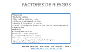 • Glucosuria
• Gestación múltiple
• Edad materna mayor de 25 años
• Embarazo previo afectado por GDM
• Historial de intolerancia a la glucosa
• Pérdida perinatal previa sin explicación o niño con anomalía congénita
• Hipertensión
• Obesidad
• Uso de glucocorticoides
• Síndrome de ovario poliquístico
• Antecedentes familiares de diabetes
• Exceso de peso gestacional excesivo
• Aumento de peso significativo en la adultez temprana
• Retención de peso intergestacional
Diabetes gestaciona Obstet Gynecol Clin N Am 45 (2018) 299–314
https://doi.org/10.1016/j.ogc.2018.01.003
 