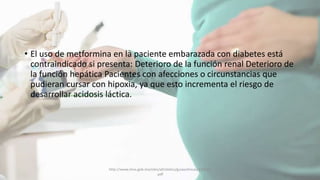 • El uso de metformina en la paciente embarazada con diabetes está
contraindicado si presenta: Deterioro de la función renal Deterioro de
la función hepática Pacientes con afecciones o circunstancias que
pudieran cursar con hipoxia, ya que esto incrementa el riesgo de
desarrollar acidosis láctica.
http://www.imss.gob.mx/sites/all/statics/guiasclinicas/320GER
.pdf
 