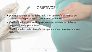 OBJETIVOS
• ¿A qué pacientes se les debe realizar el tamiz y/o una curva de
tolerancia a la glucosa (CTG) durante el embarazo?
• ¿Cuáles son los criterios diagnósticos para establecer diabetes
pregestacional y gestacional?
• ¿Cuáles son las metas terapéuticas para la mujer embarazada con
diabetes?
http://www.imss.gob.mx/sites/all/statics/guiasclinicas/320GER
.pdf
 