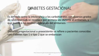 DIABETES GESTACIONAL
Es definida como la intolerancia a los carbohidratos con diversos grados
de severidad que se reconoce por primera vez durante el embarazo, y
que puede o no resolverse después del embarazo.
Diabetes pregestacional o preexistente se refiere a pacientes conocidas
con diabetes tipo 1 o tipo 2 que se embarazan
http://www.imss.gob.mx/sites/all/statics/guiasclinicas/320GER
.pdf
 