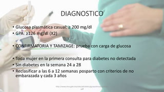 DIAGNOSTICO
• Glucosa plasmática casual: ≥ 200 mg/dl
• GPA: ≥126 mg/dl (X2)
• CONFIRMATORIA Y TAMIZAGE: prueba con carga de glucosa
• Toda mujer en la primera consulta para diabetes no detectada
• Sin diabetes en la semana 24 a 28
• Reclasificar a las 6 a 12 semanas posparto con criterios de no
embarazada y cada 3 años
http://www.imss.gob.mx/sites/all/statics/guiasclinicas/320GER
.pdf
 