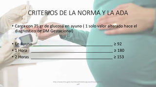 CRITERIOS DE LA NORMA Y LA ADA
• Carga con 75 gr de glucosa en ayuno ( 1 solo valor alterado hace el
diagnostico de DM Gestacional)
• En Ayuno ___________________________________ ≥ 92
• 1 Hora ____________________________________ ≥ 180
• 2 Horas ____________________________________ ≥ 153
http://www.imss.gob.mx/sites/all/statics/guiasclinicas/320GER
.pdf
 