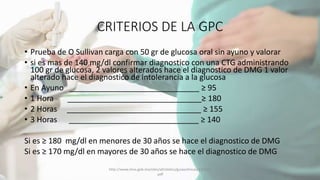 CRITERIOS DE LA GPC
• Prueba de O Sullivan carga con 50 gr de glucosa oral sin ayuno y valorar
• si es mas de 140 mg/dl confirmar diagnostico con una CTG administrando
100 gr de glucosa, 2 valores alterados hace el diagnostico de DMG 1 valor
alterado hace el diagnostico de intolerancia a la glucosa
• En Ayuno ______________________________ ≥ 95
• 1 Hora _______________________________≥ 180
• 2 Horas _______________________________ ≥ 155
• 3 Horas ______________________________ ≥ 140
Si es ≥ 180 mg/dl en menores de 30 años se hace el diagnostico de DMG
Si es ≥ 170 mg/dl en mayores de 30 años se hace el diagnostico de DMG
http://www.imss.gob.mx/sites/all/statics/guiasclinicas/320GER
.pdf
 