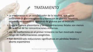 TRATAMIENTO
• La metformina es un sensibilizador de la insulina, que actúa
inhibiendo la gluconeogénesis y liberación de glucosa hepática,
mientras incrementa el consumo de glucosa por el músculo.
• Cruza la barrera placentaria y las concentraciones fetales son menos
de la mitad de las concentraciones maternas.
• uso de metformina en el primer trimestre no han mostrado mayor
riesgo de malformaciones congénitas.
• han demostrado reducciones significativas en pérdidas fetales y
aborto espontáneo
http://www.imss.gob.mx/sites/all/statics/guiasclinicas/320GER
.pdf
 