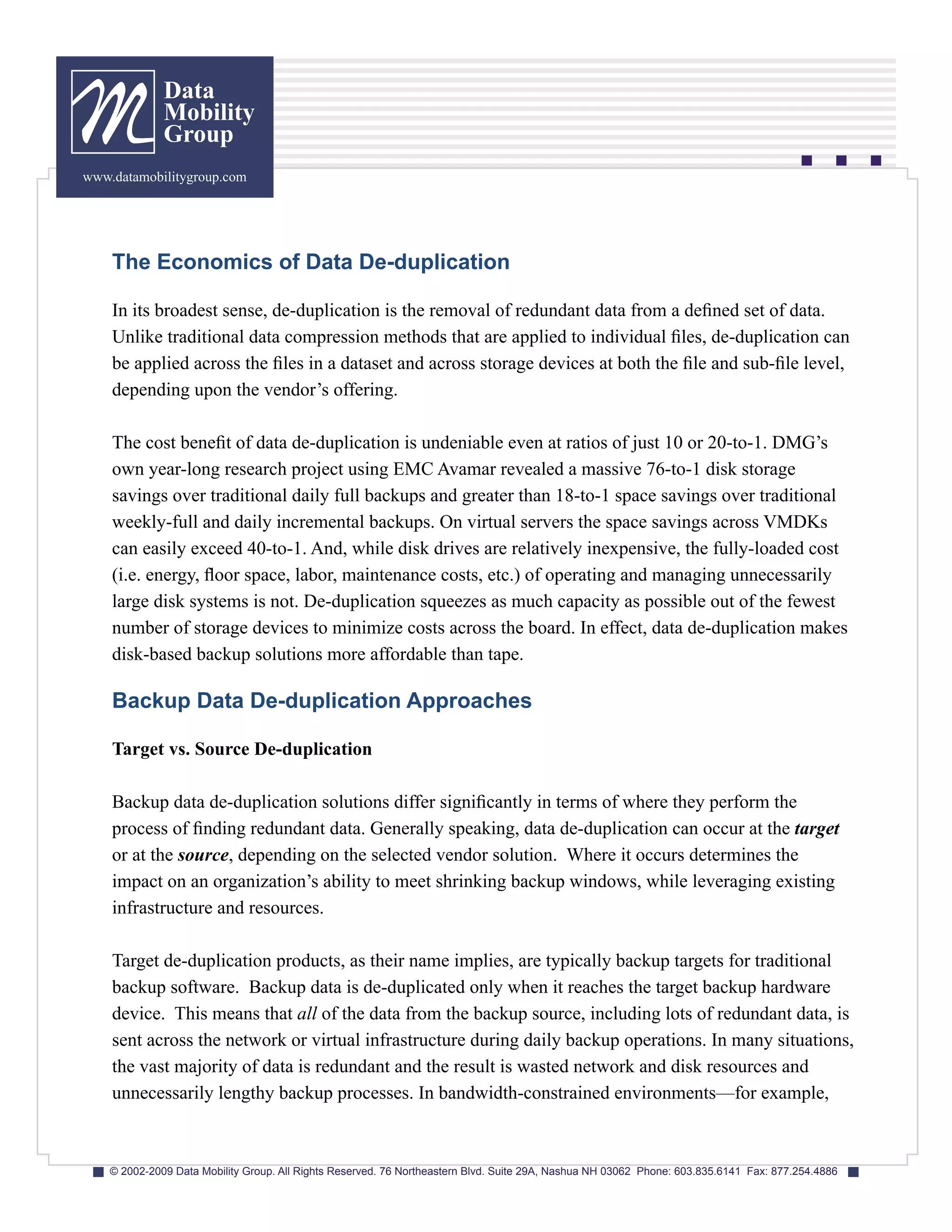 Data
              Mobility
              Group
www.datamobilitygroup.com




    The Economics of Data De-duplication

    In its broadest sense, de-duplication is the removal of redundant data from a defined set of data.
    Unlike traditional data compression methods that are applied to individual files, de-duplication can
    be applied across the files in a dataset and across storage devices at both the file and sub-file level,
    depending upon the vendor’s offering.

    The cost benefit of data de-duplication is undeniable even at ratios of just 10 or 20-to-1. DMG’s
    own year-long research project using EMC Avamar revealed a massive 76-to-1 disk storage
    savings over traditional daily full backups and greater than 18-to-1 space savings over traditional
    weekly-full and daily incremental backups. On virtual servers the space savings across VMDKs
    can easily exceed 40-to-1. And, while disk drives are relatively inexpensive, the fully-loaded cost
    (i.e. energy, floor space, labor, maintenance costs, etc.) of operating and managing unnecessarily
    large disk systems is not. De-duplication squeezes as much capacity as possible out of the fewest
    number of storage devices to minimize costs across the board. In effect, data de-duplication makes
    disk-based backup solutions more affordable than tape.

    Backup Data De-duplication Approaches

    Target vs. Source De-duplication

    Backup data de-duplication solutions differ significantly in terms of where they perform the
    process of finding redundant data. Generally speaking, data de-duplication can occur at the target
    or at the source, depending on the selected vendor solution. Where it occurs determines the
    impact on an organization’s ability to meet shrinking backup windows, while leveraging existing
    infrastructure and resources.

    Target de-duplication products, as their name implies, are typically backup targets for traditional
    backup software. Backup data is de-duplicated only when it reaches the target backup hardware
    device. This means that all of the data from the backup source, including lots of redundant data, is
    sent across the network or virtual infrastructure during daily backup operations. In many situations,
    the vast majority of data is redundant and the result is wasted network and disk resources and
    unnecessarily lengthy backup processes. In bandwidth-constrained environments—for example,



    © 2002-2009 Data Mobility Group. All Rights Reserved. 76 Northeastern Blvd. Suite 29A, Nashua NH 03062 Phone: 603.835.6141 Fax: 877.254.4886
 