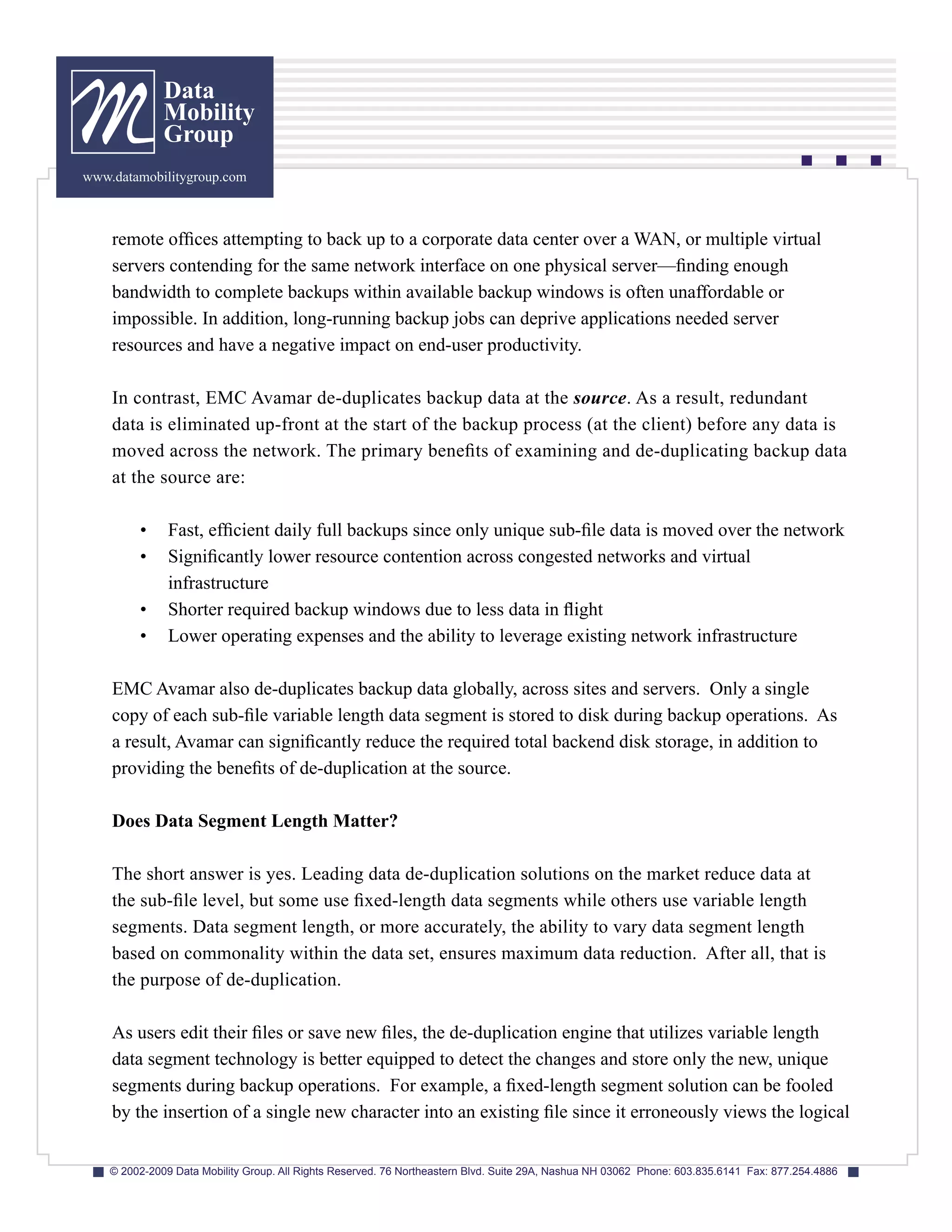 Data
              Mobility
              Group
www.datamobilitygroup.com



    remote offices attempting to back up to a corporate data center over a WAN, or multiple virtual
    servers contending for the same network interface on one physical server—finding enough
    bandwidth to complete backups within available backup windows is often unaffordable or
    impossible. In addition, long-running backup jobs can deprive applications needed server
    resources and have a negative impact on end-user productivity.

    In contrast, EMC Avamar de-duplicates backup data at the source. As a result, redundant
    data is eliminated up-front at the start of the backup process (at the client) before any data is
    moved across the network. The primary benefits of examining and de-duplicating backup data
    at the source are:

         •     Fast, efficient daily full backups since only unique sub-file data is moved over the network
         •     Significantly lower resource contention across congested networks and virtual
               infrastructure
         •     Shorter required backup windows due to less data in flight
         •     Lower operating expenses and the ability to leverage existing network infrastructure

    EMC Avamar also de-duplicates backup data globally, across sites and servers. Only a single
    copy of each sub-file variable length data segment is stored to disk during backup operations. As
    a result, Avamar can significantly reduce the required total backend disk storage, in addition to
    providing the benefits of de-duplication at the source.

    Does Data Segment Length Matter?

    The short answer is yes. Leading data de-duplication solutions on the market reduce data at
    the sub-file level, but some use fixed-length data segments while others use variable length
    segments. Data segment length, or more accurately, the ability to vary data segment length
    based on commonality within the data set, ensures maximum data reduction. After all, that is
    the purpose of de-duplication.

    As users edit their files or save new files, the de-duplication engine that utilizes variable length
    data segment technology is better equipped to detect the changes and store only the new, unique
    segments during backup operations. For example, a fixed-length segment solution can be fooled
    by the insertion of a single new character into an existing file since it erroneously views the logical


    © 2002-2009 Data Mobility Group. All Rights Reserved. 76 Northeastern Blvd. Suite 29A, Nashua NH 03062 Phone: 603.835.6141 Fax: 877.254.4886
 