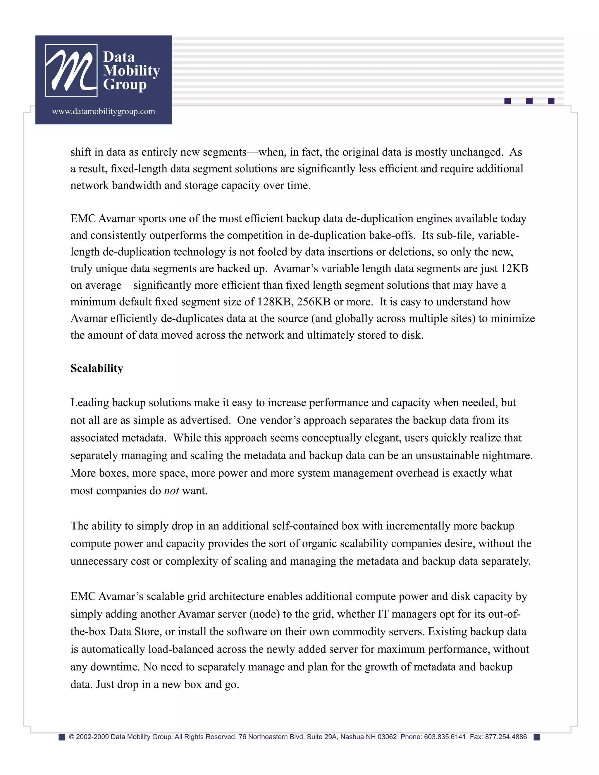 Data
              Mobility
              Group
www.datamobilitygroup.com



    shift in data as entirely new segments—when, in fact, the original data is mostly unchanged. As
    a result, fixed-length data segment solutions are significantly less efficient and require additional
    network bandwidth and storage capacity over time.

    EMC Avamar sports one of the most efficient backup data de-duplication engines available today
    and consistently outperforms the competition in de-duplication bake-offs. Its sub-file, variable-
    length de-duplication technology is not fooled by data insertions or deletions, so only the new,
    truly unique data segments are backed up. Avamar’s variable length data segments are just 12KB
    on average—significantly more efficient than fixed length segment solutions that may have a
    minimum default fixed segment size of 128KB, 256KB or more. It is easy to understand how
    Avamar efficiently de-duplicates data at the source (and globally across multiple sites) to minimize
    the amount of data moved across the network and ultimately stored to disk.

    Scalability

    Leading backup solutions make it easy to increase performance and capacity when needed, but
    not all are as simple as advertised. One vendor’s approach separates the backup data from its
    associated metadata. While this approach seems conceptually elegant, users quickly realize that
    separately managing and scaling the metadata and backup data can be an unsustainable nightmare.
    More boxes, more space, more power and more system management overhead is exactly what
    most companies do not want.

    The ability to simply drop in an additional self-contained box with incrementally more backup
    compute power and capacity provides the sort of organic scalability companies desire, without the
    unnecessary cost or complexity of scaling and managing the metadata and backup data separately.


    EMC Avamar’s scalable grid architecture enables additional compute power and disk capacity by
    simply adding another Avamar server (node) to the grid, whether IT managers opt for its out-of-
    the-box Data Store, or install the software on their own commodity servers. Existing backup data
    is automatically load-balanced across the newly added server for maximum performance, without
    any downtime. No need to separately manage and plan for the growth of metadata and backup
    data. Just drop in a new box and go.



    © 2002-2009 Data Mobility Group. All Rights Reserved. 76 Northeastern Blvd. Suite 29A, Nashua NH 03062 Phone: 603.835.6141 Fax: 877.254.4886
 