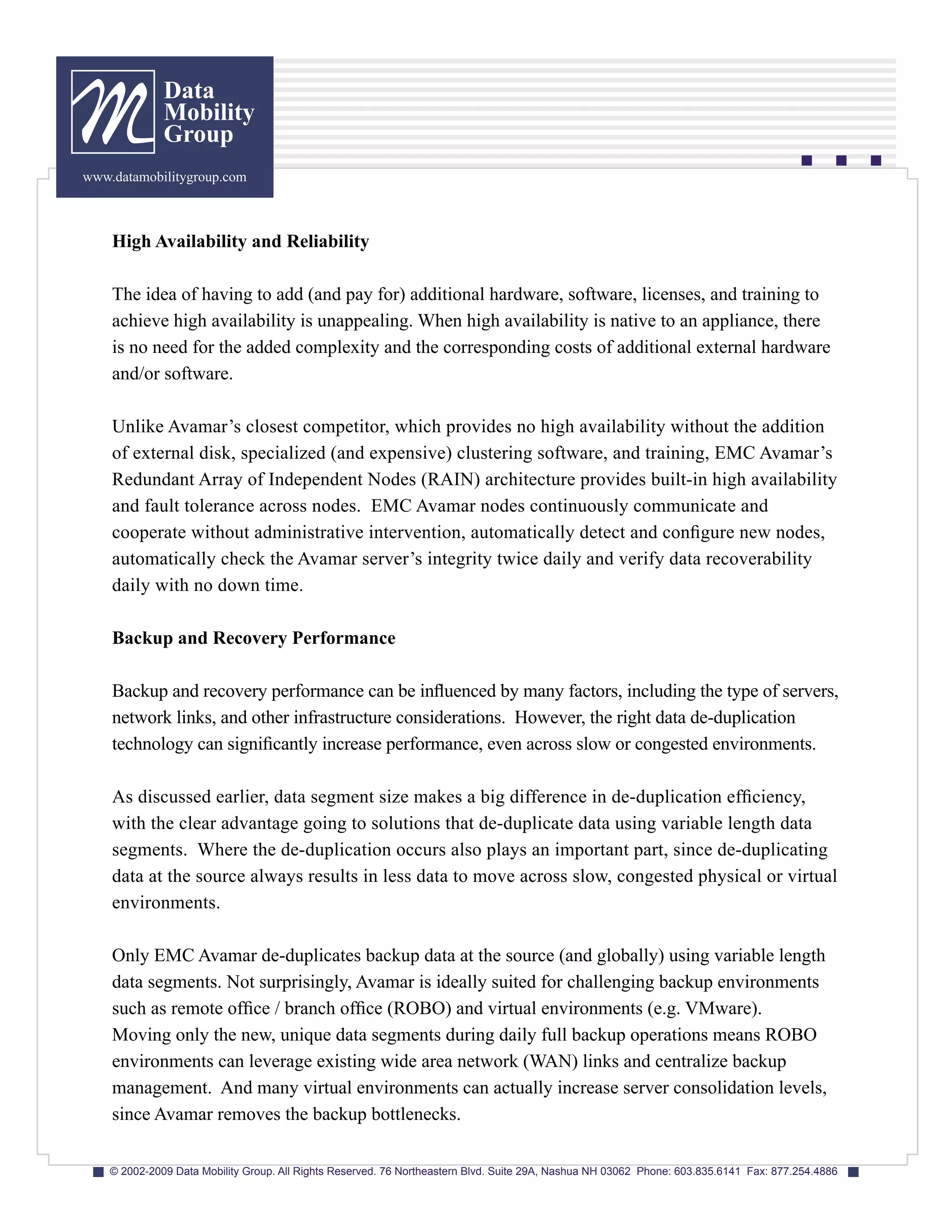 Data
              Mobility
              Group
www.datamobilitygroup.com



    High Availability and Reliability

    The idea of having to add (and pay for) additional hardware, software, licenses, and training to
    achieve high availability is unappealing. When high availability is native to an appliance, there
    is no need for the added complexity and the corresponding costs of additional external hardware
    and/or software.

    Unlike Avamar’s closest competitor, which provides no high availability without the addition
    of external disk, specialized (and expensive) clustering software, and training, EMC Avamar’s
    Redundant Array of Independent Nodes (RAIN) architecture provides built-in high availability
    and fault tolerance across nodes. EMC Avamar nodes continuously communicate and
    cooperate without administrative intervention, automatically detect and configure new nodes,
    automatically check the Avamar server’s integrity twice daily and verify data recoverability
    daily with no down time.

    Backup and Recovery Performance

    Backup and recovery performance can be influenced by many factors, including the type of servers,
    network links, and other infrastructure considerations. However, the right data de-duplication
    technology can significantly increase performance, even across slow or congested environments.

    As discussed earlier, data segment size makes a big difference in de-duplication efficiency,
    with the clear advantage going to solutions that de-duplicate data using variable length data
    segments. Where the de-duplication occurs also plays an important part, since de-duplicating
    data at the source always results in less data to move across slow, congested physical or virtual
    environments.

    Only EMC Avamar de-duplicates backup data at the source (and globally) using variable length
    data segments. Not surprisingly, Avamar is ideally suited for challenging backup environments
    such as remote office / branch office (ROBO) and virtual environments (e.g. VMware).
    Moving only the new, unique data segments during daily full backup operations means ROBO
    environments can leverage existing wide area network (WAN) links and centralize backup
    management. And many virtual environments can actually increase server consolidation levels,
    since Avamar removes the backup bottlenecks.

    © 2002-2009 Data Mobility Group. All Rights Reserved. 76 Northeastern Blvd. Suite 29A, Nashua NH 03062 Phone: 603.835.6141 Fax: 877.254.4886
 
