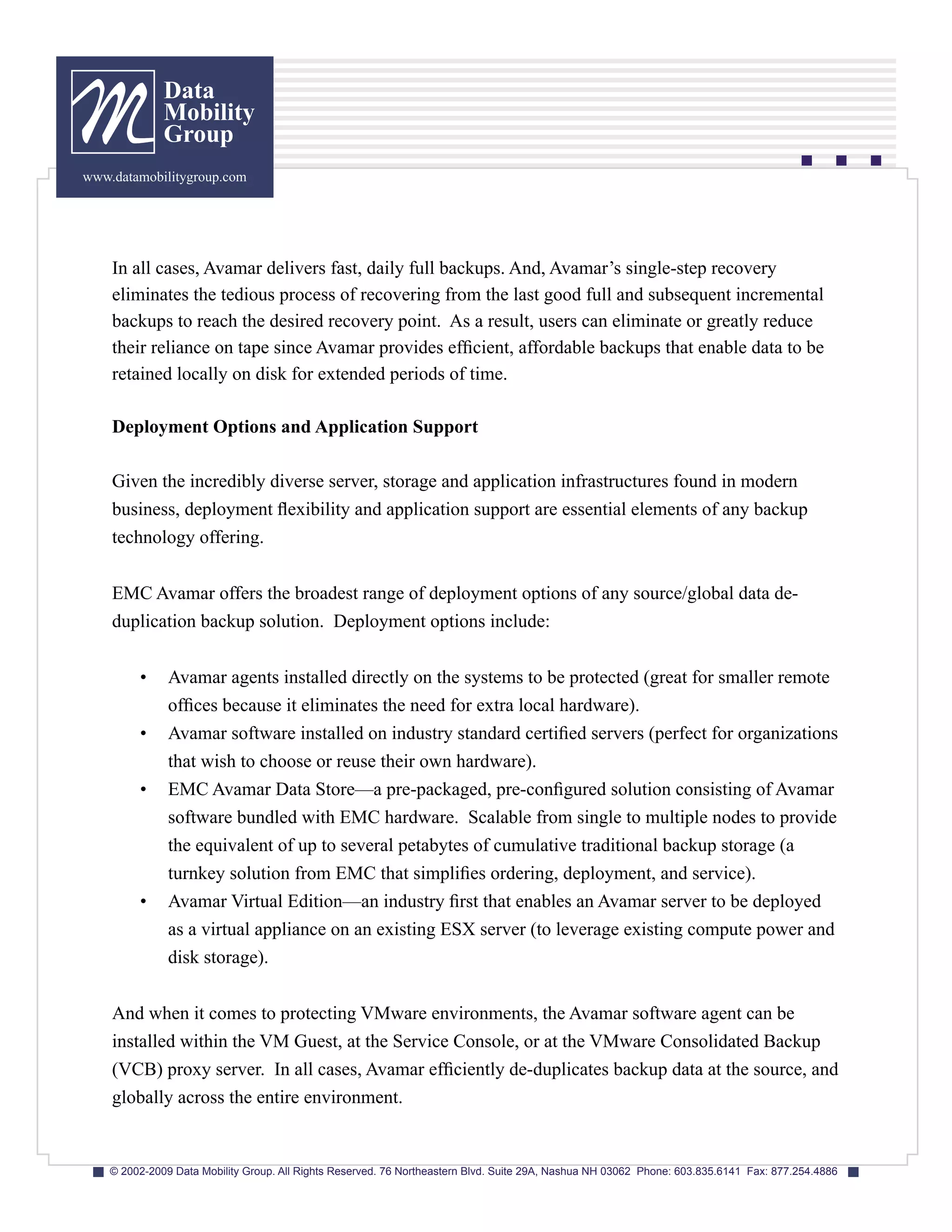 Data
              Mobility
              Group
www.datamobilitygroup.com




    In all cases, Avamar delivers fast, daily full backups. And, Avamar’s single-step recovery
    eliminates the tedious process of recovering from the last good full and subsequent incremental
    backups to reach the desired recovery point. As a result, users can eliminate or greatly reduce
    their reliance on tape since Avamar provides efficient, affordable backups that enable data to be
    retained locally on disk for extended periods of time.

    Deployment Options and Application Support

    Given the incredibly diverse server, storage and application infrastructures found in modern
    business, deployment flexibility and application support are essential elements of any backup
    technology offering.


    EMC Avamar offers the broadest range of deployment options of any source/global data de-
    duplication backup solution. Deployment options include:


         •     Avamar agents installed directly on the systems to be protected (great for smaller remote
               offices because it eliminates the need for extra local hardware).
         •     Avamar software installed on industry standard certified servers (perfect for organizations
               that wish to choose or reuse their own hardware).
         •     EMC Avamar Data Store—a pre-packaged, pre-configured solution consisting of Avamar
               software bundled with EMC hardware. Scalable from single to multiple nodes to provide
               the equivalent of up to several petabytes of cumulative traditional backup storage (a
               turnkey solution from EMC that simplifies ordering, deployment, and service).
         •     Avamar Virtual Edition—an industry first that enables an Avamar server to be deployed
               as a virtual appliance on an existing ESX server (to leverage existing compute power and
               disk storage).


    And when it comes to protecting VMware environments, the Avamar software agent can be
    installed within the VM Guest, at the Service Console, or at the VMware Consolidated Backup
    (VCB) proxy server. In all cases, Avamar efficiently de-duplicates backup data at the source, and
    globally across the entire environment.


    © 2002-2009 Data Mobility Group. All Rights Reserved. 76 Northeastern Blvd. Suite 29A, Nashua NH 03062 Phone: 603.835.6141 Fax: 877.254.4886
 
