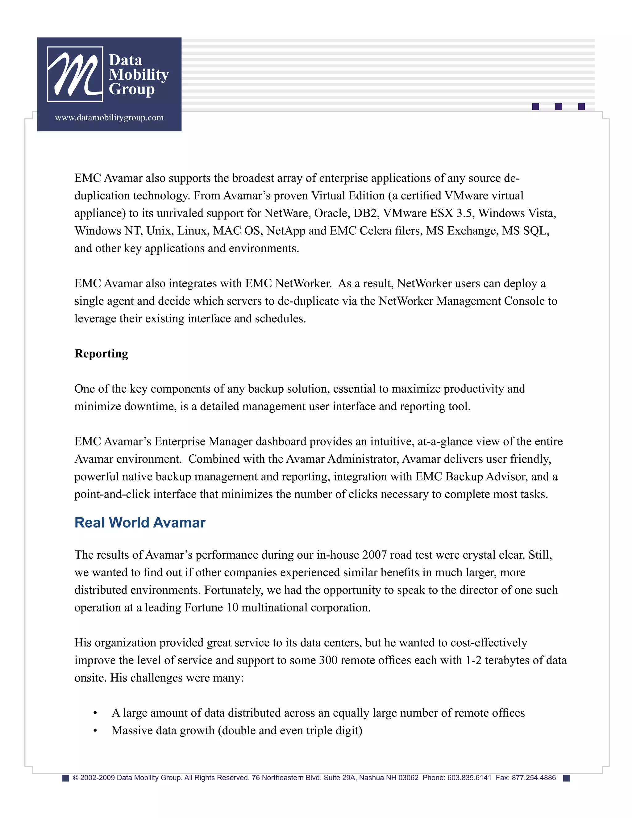 Data
              Mobility
              Group
www.datamobilitygroup.com




    EMC Avamar also supports the broadest array of enterprise applications of any source de-
    duplication technology. From Avamar’s proven Virtual Edition (a certified VMware virtual
    appliance) to its unrivaled support for NetWare, Oracle, DB2, VMware ESX 3.5, Windows Vista,
    Windows NT, Unix, Linux, MAC OS, NetApp and EMC Celera filers, MS Exchange, MS SQL,
    and other key applications and environments.

    EMC Avamar also integrates with EMC NetWorker. As a result, NetWorker users can deploy a
    single agent and decide which servers to de-duplicate via the NetWorker Management Console to
    leverage their existing interface and schedules.

    Reporting

    One of the key components of any backup solution, essential to maximize productivity and
    minimize downtime, is a detailed management user interface and reporting tool.

    EMC Avamar’s Enterprise Manager dashboard provides an intuitive, at-a-glance view of the entire
    Avamar environment. Combined with the Avamar Administrator, Avamar delivers user friendly,
    powerful native backup management and reporting, integration with EMC Backup Advisor, and a
    point-and-click interface that minimizes the number of clicks necessary to complete most tasks.

    Real World Avamar

    The results of Avamar’s performance during our in-house 2007 road test were crystal clear. Still,
    we wanted to find out if other companies experienced similar benefits in much larger, more
    distributed environments. Fortunately, we had the opportunity to speak to the director of one such
    operation at a leading Fortune 10 multinational corporation.

    His organization provided great service to its data centers, but he wanted to cost-effectively
    improve the level of service and support to some 300 remote offices each with 1-2 terabytes of data
    onsite. His challenges were many:

         •     A large amount of data distributed across an equally large number of remote offices
         •     Massive data growth (double and even triple digit)


    © 2002-2009 Data Mobility Group. All Rights Reserved. 76 Northeastern Blvd. Suite 29A, Nashua NH 03062 Phone: 603.835.6141 Fax: 877.254.4886
 