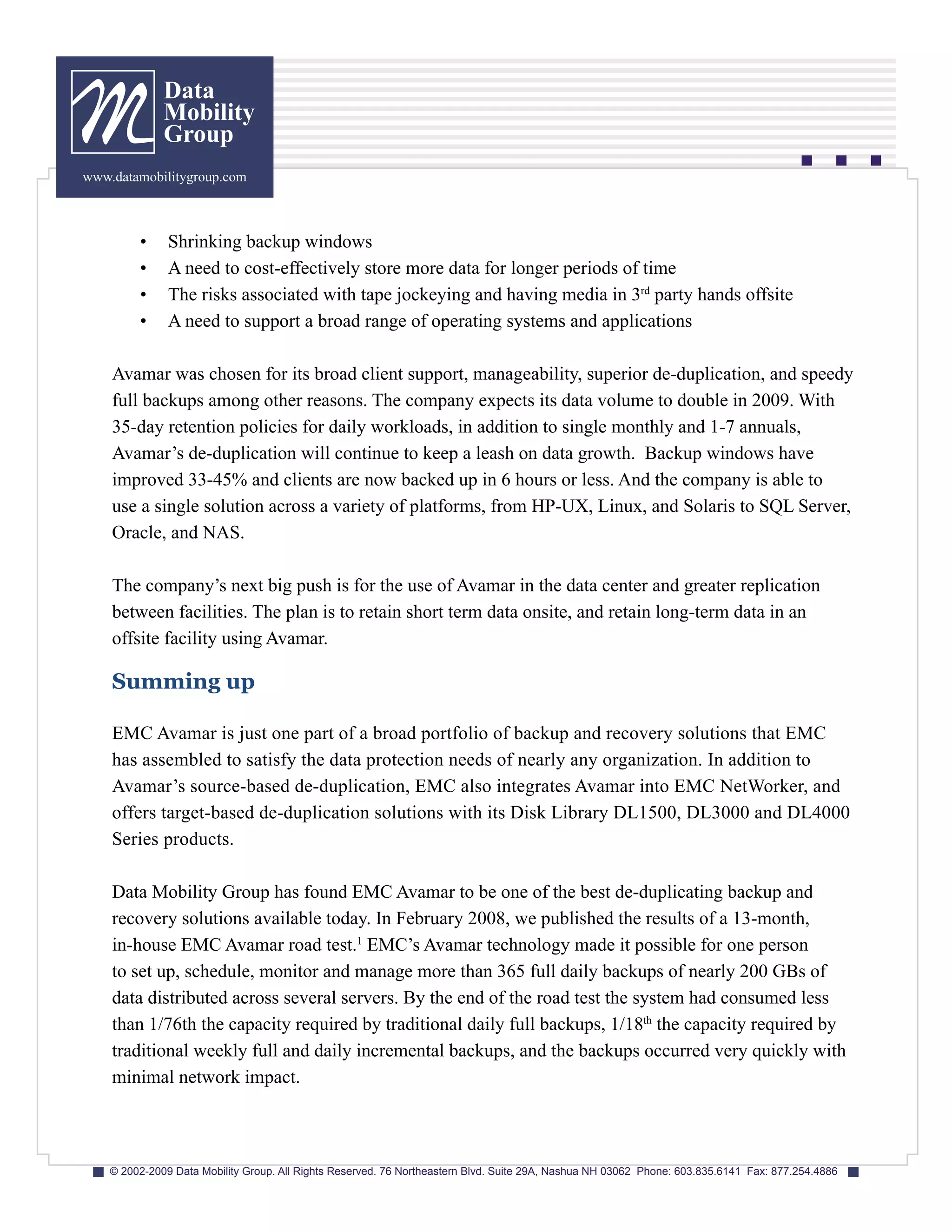 Data
              Mobility
              Group
www.datamobilitygroup.com



         •     Shrinking backup windows
         •     A need to cost-effectively store more data for longer periods of time
         •     The risks associated with tape jockeying and having media in 3rd party hands offsite
         •     A need to support a broad range of operating systems and applications

    Avamar was chosen for its broad client support, manageability, superior de-duplication, and speedy
    full backups among other reasons. The company expects its data volume to double in 2009. With
    35-day retention policies for daily workloads, in addition to single monthly and 1-7 annuals,
    Avamar’s de-duplication will continue to keep a leash on data growth. Backup windows have
    improved 33-45% and clients are now backed up in 6 hours or less. And the company is able to
    use a single solution across a variety of platforms, from HP-UX, Linux, and Solaris to SQL Server,
    Oracle, and NAS.

    The company’s next big push is for the use of Avamar in the data center and greater replication
    between facilities. The plan is to retain short term data onsite, and retain long-term data in an
    offsite facility using Avamar.

    Summing up

    EMC Avamar is just one part of a broad portfolio of backup and recovery solutions that EMC
    has assembled to satisfy the data protection needs of nearly any organization. In addition to
    Avamar’s source-based de-duplication, EMC also integrates Avamar into EMC NetWorker, and
    offers target-based de-duplication solutions with its Disk Library DL1500, DL3000 and DL4000
    Series products.

    Data Mobility Group has found EMC Avamar to be one of the best de-duplicating backup and
    recovery solutions available today. In February 2008, we published the results of a 13-month,
    in-house EMC Avamar road test.1 EMC’s Avamar technology made it possible for one person
    to set up, schedule, monitor and manage more than 365 full daily backups of nearly 200 GBs of
    data distributed across several servers. By the end of the road test the system had consumed less
    than 1/76th the capacity required by traditional daily full backups, 1/18th the capacity required by
    traditional weekly full and daily incremental backups, and the backups occurred very quickly with
    minimal network impact.



    © 2002-2009 Data Mobility Group. All Rights Reserved. 76 Northeastern Blvd. Suite 29A, Nashua NH 03062 Phone: 603.835.6141 Fax: 877.254.4886
 