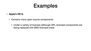 Examples
• Apple’s OS X:
• Contains many open source components
• Under a variety of licenses (although GPL-licensed components are
being replaced with BSD-licensed ones)
 