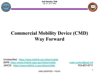 Commercial Mobility Device (CMD)Way Forward mark.norton@osd.mil 703-607-0711 1 DoD Mobility TEM July 18 , 2011, Mitre Unclassified:  https://www.intelink.gov/sites/mobile SIPR: https://www.intelink.sgov.gov/sites/mobile JWICS:  https://www.intelink.ic.gov/sites/mobile 