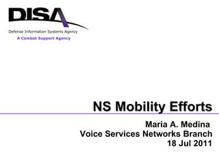Maria A. Medina  Voice Services Networks Branch 18 Jul 2011 A Combat Support Agency Defense Information Systems Agency NS Mobility Efforts 