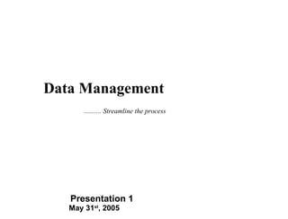 May 31 st , 2005 Presentation 1 Data Management .......... Streamline the process 