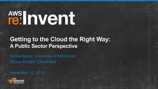 Getting to the Cloud the Right Way:
A Public Sector Perspective
Kemal Badur, University of Minnesota
Shaun Enright, Cloudnexa
November 13, 2013

© 2013 Amazon.com, Inc. and its affiliates. All rights reserved. May not be copied, modified, or distributed in whole or in part without the express consent of Amazon.com, Inc.

 