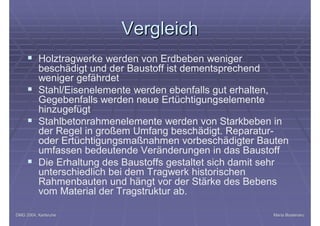 DMG 2004, KarlsruheDMG 2004, Karlsruhe Maria BostenaruMaria Bostenaru
VergleichVergleich
§ Holztragwerke werden von Erdbeben weniger
beschädigt und der Baustoff ist dementsprechend
weniger gefährdet
§ Stahl/Eisenelemente werden ebenfalls gut erhalten,
Gegebenfalls werden neue Ertüchtigungselemente
hinzugefügt
§ Stahlbetonrahmenelemente werden von Starkbeben in
der Regel in großem Umfang beschädigt. Reparatur-
oder Ertüchtigungsmaßnahmen vorbeschädigter Bauten
umfassen bedeutende Veränderungen in das Baustoff
§ Die Erhaltung des Baustoffs gestaltet sich damit sehr
unterschiedlich bei dem Tragwerk historischen
Rahmenbauten und hängt vor der Stärke des Bebens
vom Material der Tragstruktur ab.
 