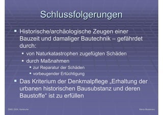 DMG 2004, KarlsruheDMG 2004, Karlsruhe Maria BostenaruMaria Bostenaru
SchlussfolgerungenSchlussfolgerungen
§ Historische/archäologische Zeugen einer
Bauzeit und damaliger Bautechnik – gefährdet
durch:
§ von Naturkatastrophen zugefügten Schäden
§ durch Maßnahmen
§ zur Reparatur der Schäden
§ vorbeugender Ertüchtigung
§ Das Kriterium der Denkmalpflege „Erhaltung der
urbanen historischen Bausubstanz und deren
Baustoffe“ ist zu erfüllen
 