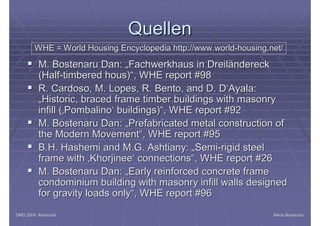 DMG 2004, KarlsruheDMG 2004, Karlsruhe Maria BostenaruMaria Bostenaru
QuellenQuellen
§§ M. Bostenaru Dan: „Fachwerkhaus in DreiländereckM. Bostenaru Dan: „Fachwerkhaus in Dreiländereck
(Half(Half--timberedtimbered houshous)“, WHE)“, WHE reportreport #98#98
§§ R.R. CardosoCardoso, M., M. LopesLopes, R., R. BentoBento, and D. D‘, and D. D‘AyalaAyala::
„„HistoricHistoric,, bracedbraced frameframe timbertimber buildingsbuildings withwith masonrymasonry
infillinfill (‚(‚PombalinoPombalino‘‘ buildingsbuildings)“, WHE)“, WHE reportreport #92#92
§§ M. Bostenaru Dan: „M. Bostenaru Dan: „PrefabricatedPrefabricated metalmetal constructionconstruction ofof
thethe ModernModern MovementMovement“, WHE“, WHE reportreport #95#95
§§ B.H. Hashemi and M.G.B.H. Hashemi and M.G. AshtianyAshtiany: „Semi: „Semi--rigidrigid steelsteel
frameframe withwith ‚‚KhorjineeKhorjinee‘‘ connectionsconnections“, WHE“, WHE reportreport #26#26
§§ M. Bostenaru Dan: „M. Bostenaru Dan: „EarlyEarly reinforcedreinforced concreteconcrete frameframe
condominiumcondominium buildingbuilding withwith masonrymasonry infillinfill wallswalls designeddesigned
forfor gravitygravity loadsloads onlyonly“, WHE“, WHE reportreport #96#96
WHE = WorldWHE = World HousingHousing Encyclopedia http://Encyclopedia http://www.worldwww.world--housing.nethousing.net//
 