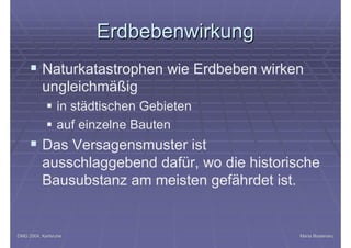 DMG 2004, KarlsruheDMG 2004, Karlsruhe Maria BostenaruMaria Bostenaru
ErdbebenwirkungErdbebenwirkung
§ Naturkatastrophen wie Erdbeben wirken
ungleichmäßig
§ in städtischen Gebieten
§ auf einzelne Bauten
§ Das Versagensmuster ist
ausschlaggebend dafür, wo die historische
Bausubstanz am meisten gefährdet ist.
 