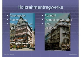 DMG 2004, KarlsruheDMG 2004, Karlsruhe Maria BostenaruMaria Bostenaru
HolzrahmentragwerkeHolzrahmentragwerke
§§ AlpengebietAlpengebiet
§§ FachwerkbauFachwerkbau
§§ 13561356 –– ErdbebenErdbeben
im Baselim Basel
§§ PortugalPortugal
§§ PombalinoPombalino--GebäudeGebäude
§§ 17551755 –– Erdbeben inErdbeben in
LissbonnLissbonn
 