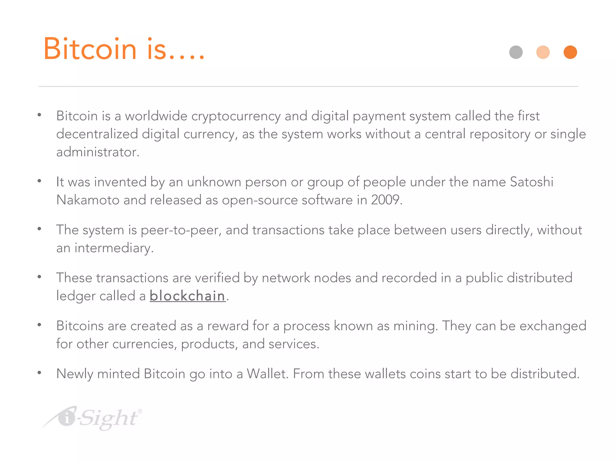 Bitcoin is….
• Bitcoin is a worldwide cryptocurrency and digital payment system called the first
decentralized digital currency, as the system works without a central repository or single
administrator.
• It was invented by an unknown person or group of people under the name Satoshi
Nakamoto and released as open-source software in 2009.
• The system is peer-to-peer, and transactions take place between users directly, without
an intermediary.
• These transactions are verified by network nodes and recorded in a public distributed
ledger called a blockchain.
• Bitcoins are created as a reward for a process known as mining. They can be exchanged
for other currencies, products, and services.
• Newly minted Bitcoin go into a Wallet. From these wallets coins start to be distributed.
 