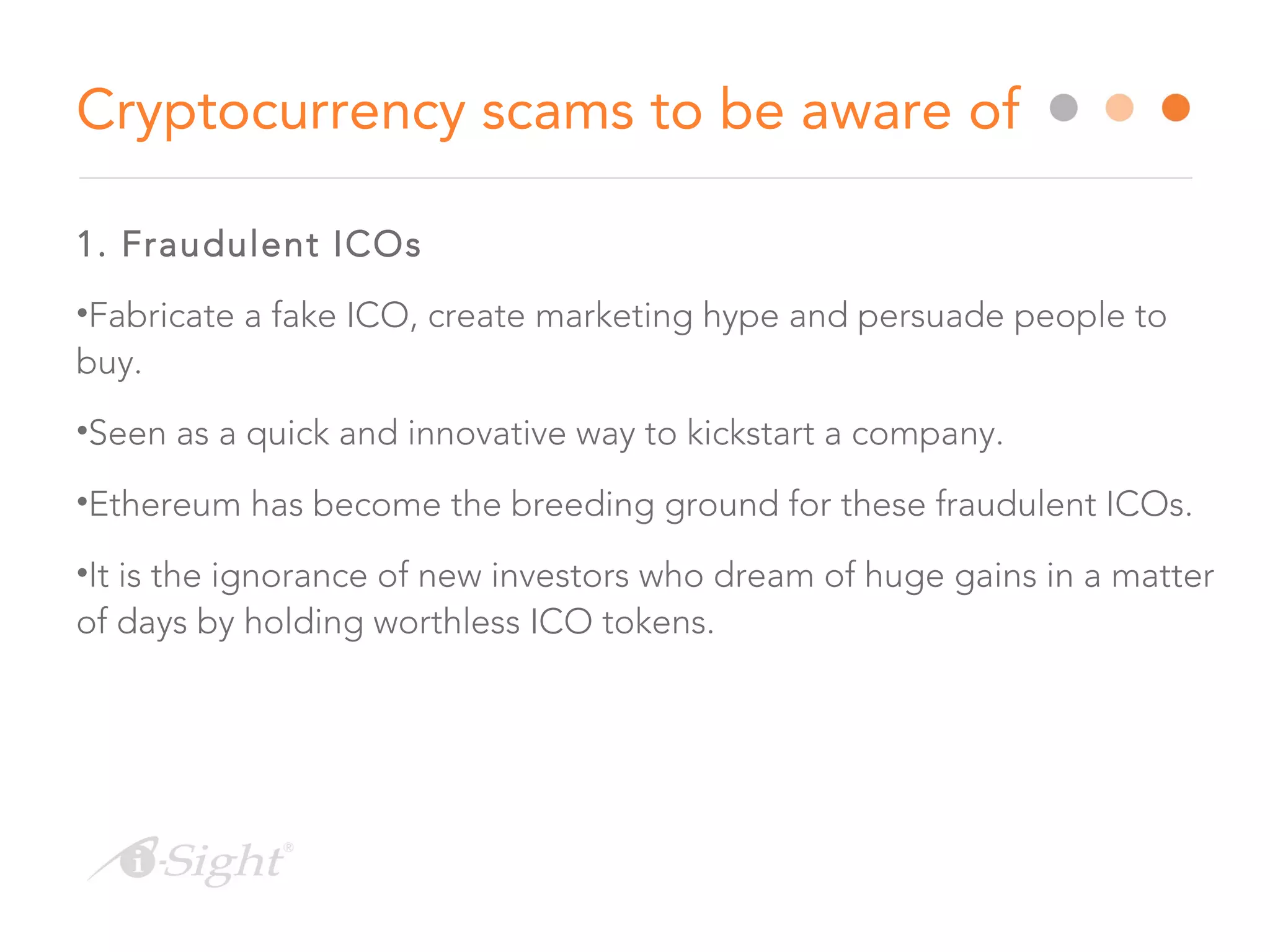 1. Fraudulent ICOs
•Fabricate a fake ICO, create marketing hype and persuade people to
buy.
•Seen as a quick and innovative way to kickstart a company.
•Ethereum has become the breeding ground for these fraudulent ICOs.
•It is the ignorance of new investors who dream of huge gains in a matter
of days by holding worthless ICO tokens.
Cryptocurrency scams to be aware of
 