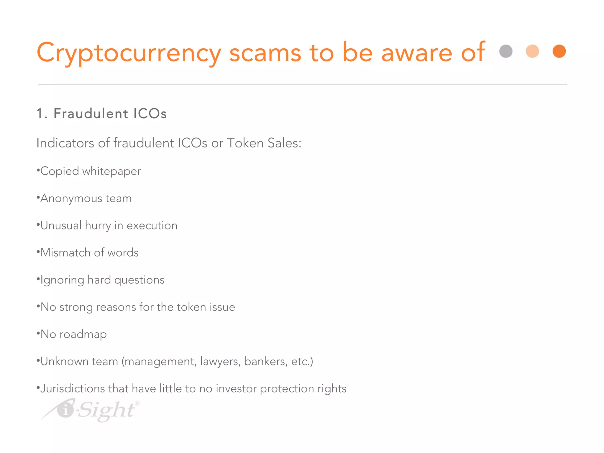1. Fraudulent ICOs
Indicators of fraudulent ICOs or Token Sales:
•Copied whitepaper
•Anonymous team
•Unusual hurry in execution
•Mismatch of words
•Ignoring hard questions
•No strong reasons for the token issue
•No roadmap
•Unknown team (management, lawyers, bankers, etc.)
•Jurisdictions that have little to no investor protection rights
Cryptocurrency scams to be aware of
 