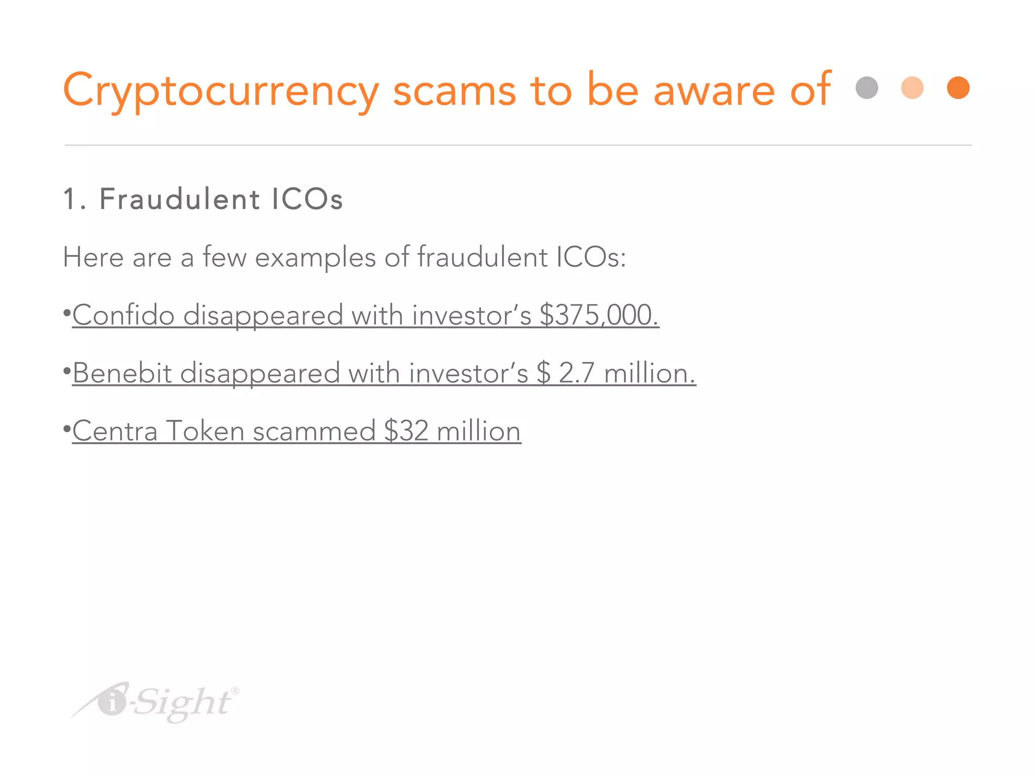 1. Fraudulent ICOs
Here are a few examples of fraudulent ICOs:
•Confido disappeared with investor’s $375,000.
•Benebit disappeared with investor’s $ 2.7 million.
•Centra Token scammed $32 million
Cryptocurrency scams to be aware of
 