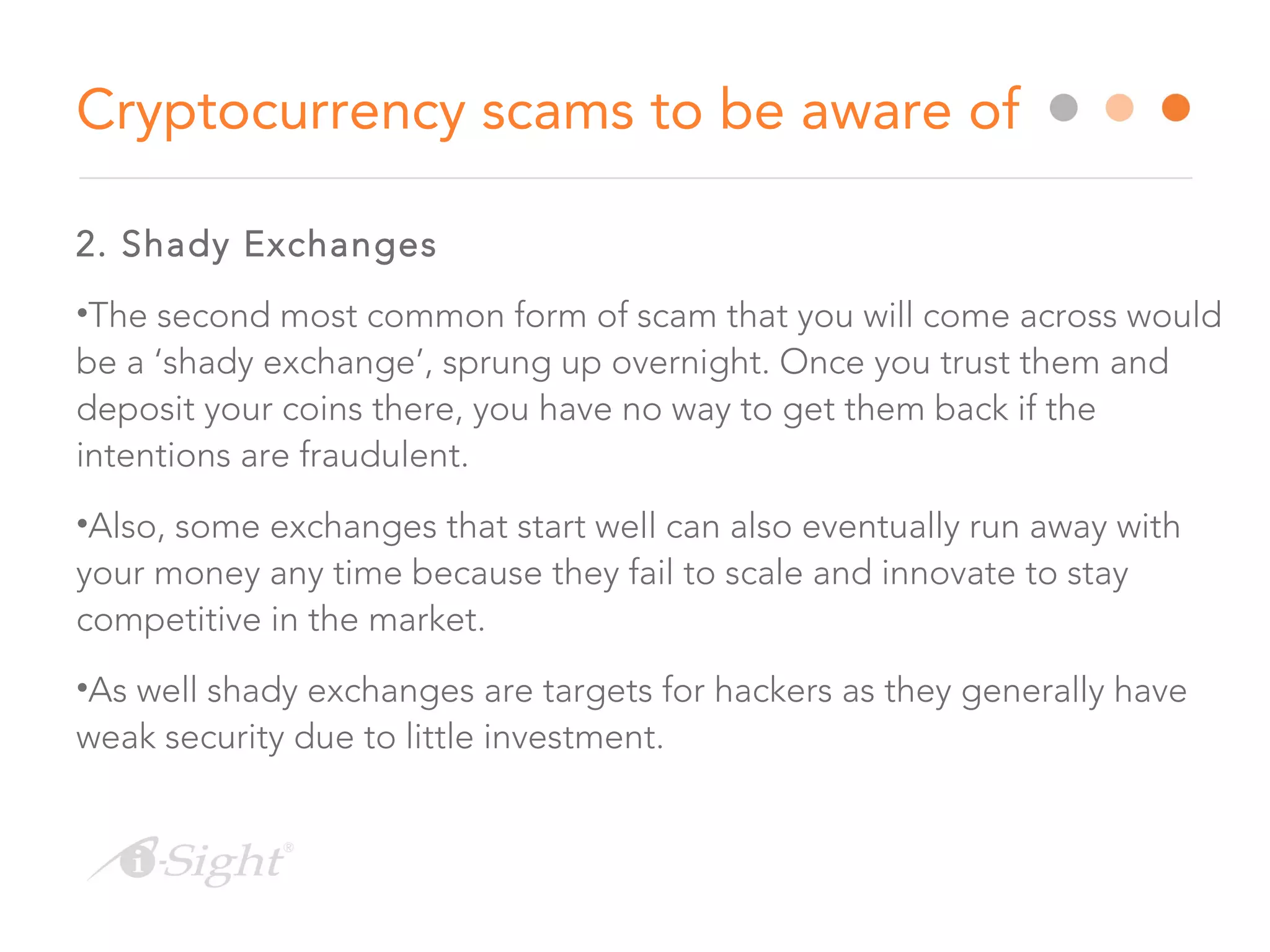 2. Shady Exchanges
•The second most common form of scam that you will come across would
be a ‘shady exchange’, sprung up overnight. Once you trust them and
deposit your coins there, you have no way to get them back if the
intentions are fraudulent.
•Also, some exchanges that start well can also eventually run away with
your money any time because they fail to scale and innovate to stay
competitive in the market.
•As well shady exchanges are targets for hackers as they generally have
weak security due to little investment.
Cryptocurrency scams to be aware of
 