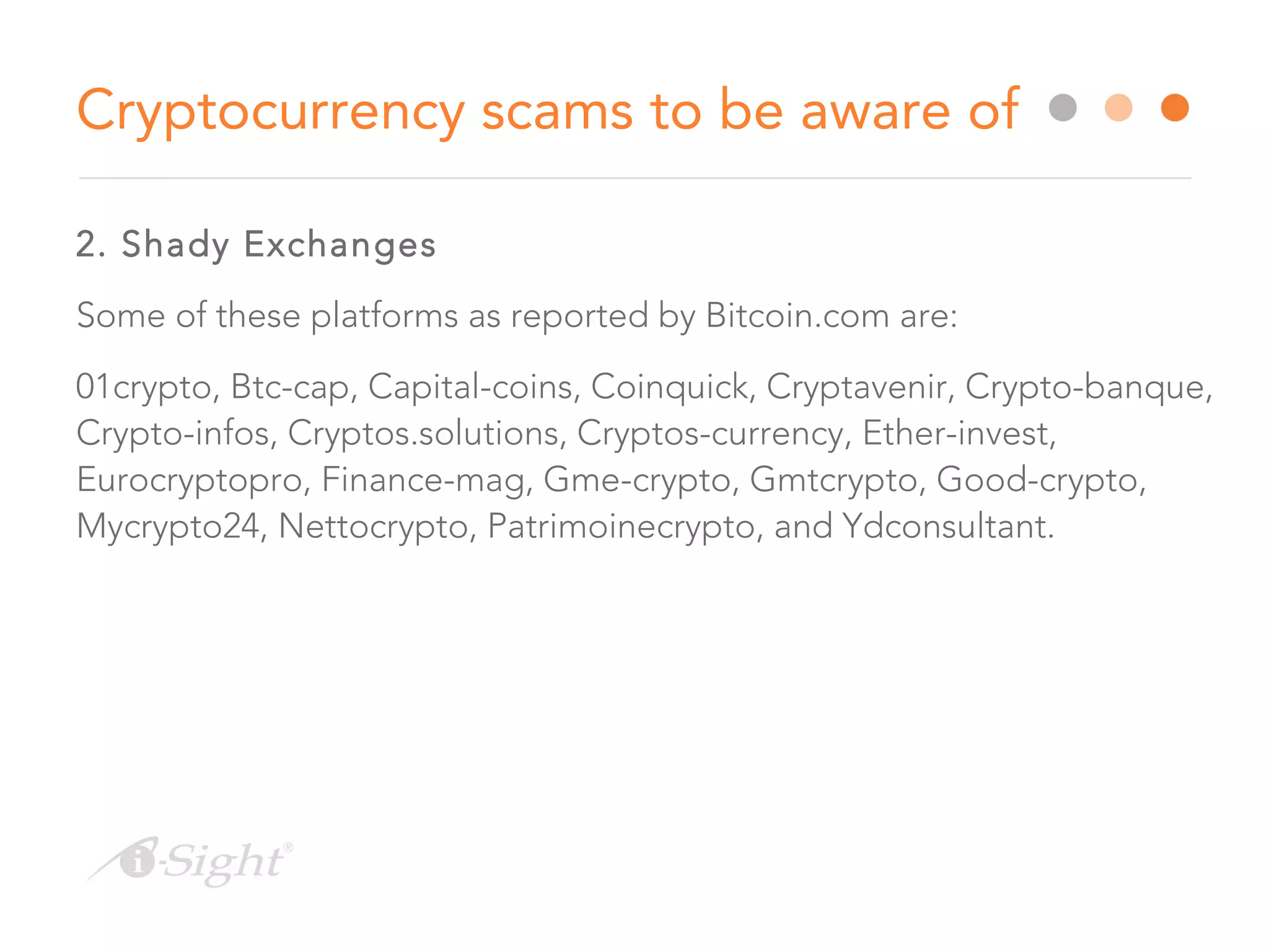 2. Shady Exchanges
Some of these platforms as reported by Bitcoin.com are:
01crypto, Btc-cap, Capital-coins, Coinquick, Cryptavenir, Crypto-banque,
Crypto-infos, Cryptos.solutions, Cryptos-currency, Ether-invest,
Eurocryptopro, Finance-mag, Gme-crypto, Gmtcrypto, Good-crypto,
Mycrypto24, Nettocrypto, Patrimoinecrypto, and Ydconsultant.
Cryptocurrency scams to be aware of
 