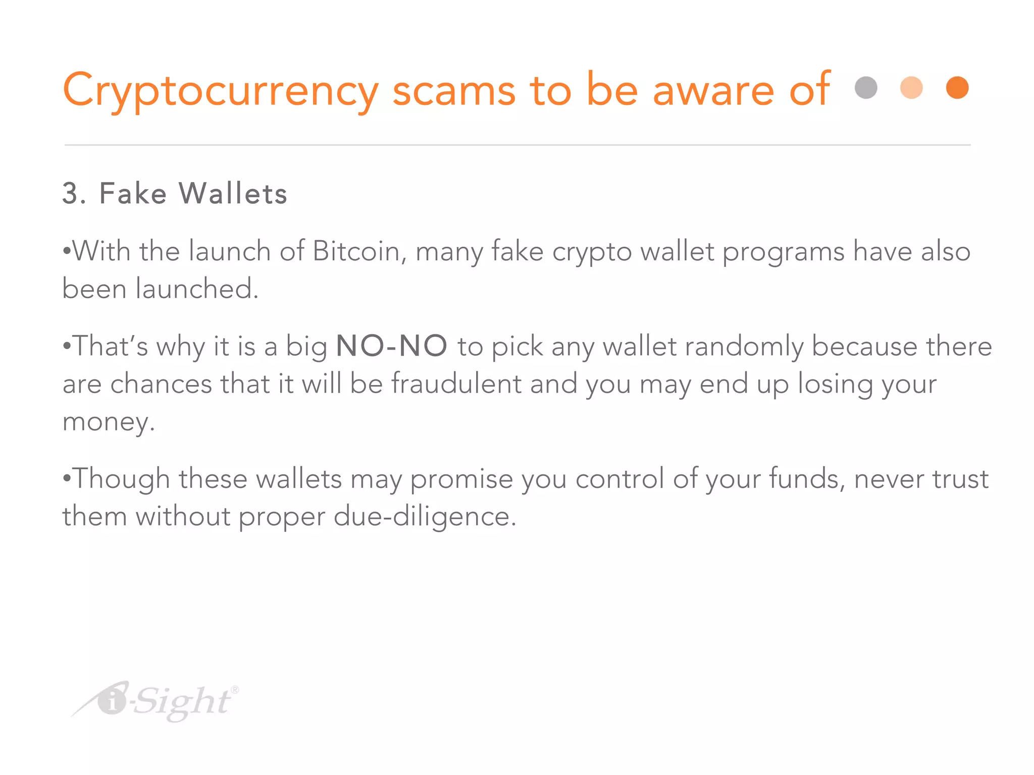 3. Fake Wallets
•With the launch of Bitcoin, many fake crypto wallet programs have also
been launched.
•That’s why it is a big NO-NO to pick any wallet randomly because there
are chances that it will be fraudulent and you may end up losing your
money.
•Though these wallets may promise you control of your funds, never trust
them without proper due-diligence.
Cryptocurrency scams to be aware of
 