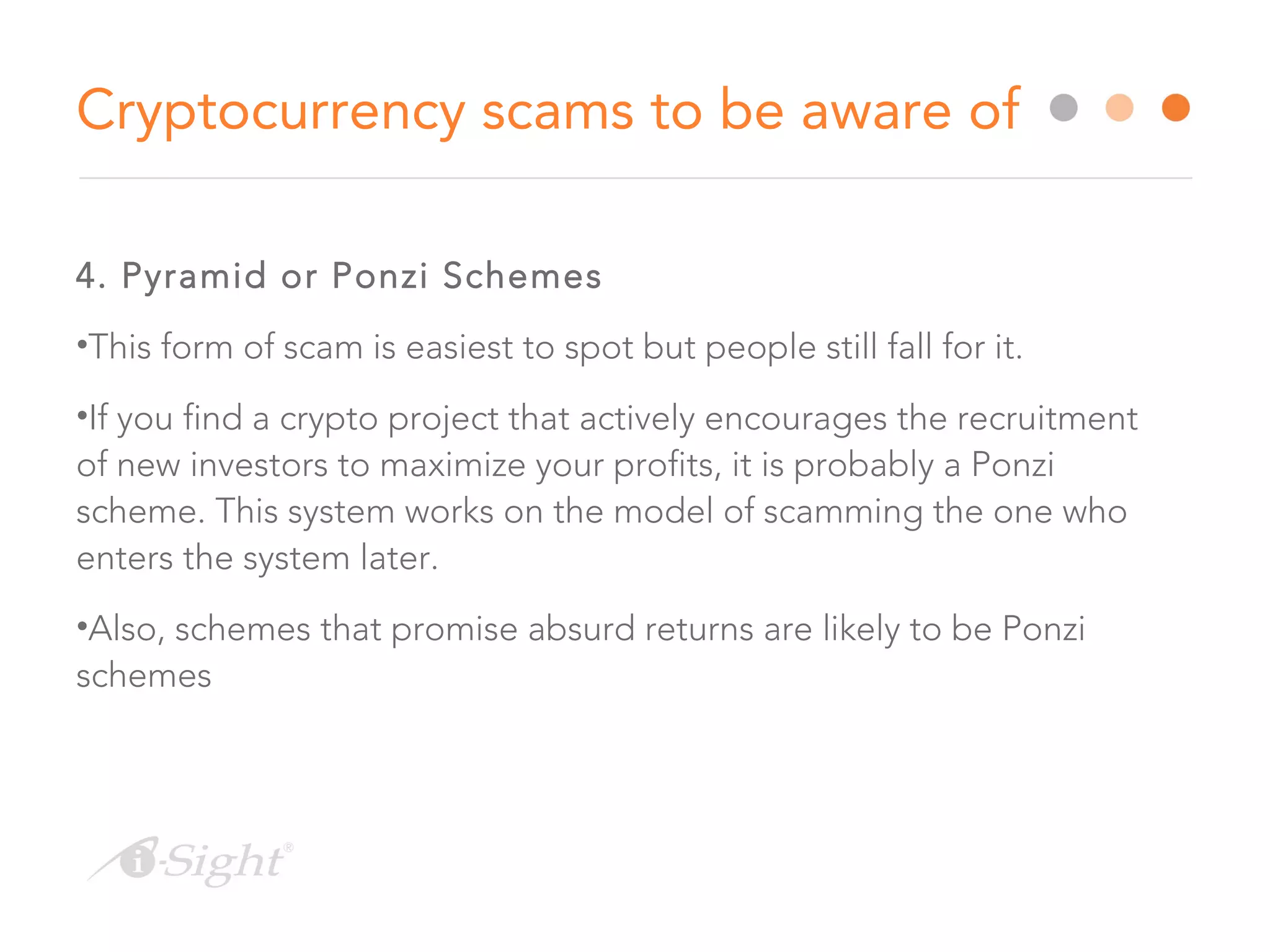 4. Pyramid or Ponzi Schemes
•This form of scam is easiest to spot but people still fall for it.
•If you find a crypto project that actively encourages the recruitment
of new investors to maximize your profits, it is probably a Ponzi
scheme. This system works on the model of scamming the one who
enters the system later.
•Also, schemes that promise absurd returns are likely to be Ponzi
schemes
Cryptocurrency scams to be aware of
 