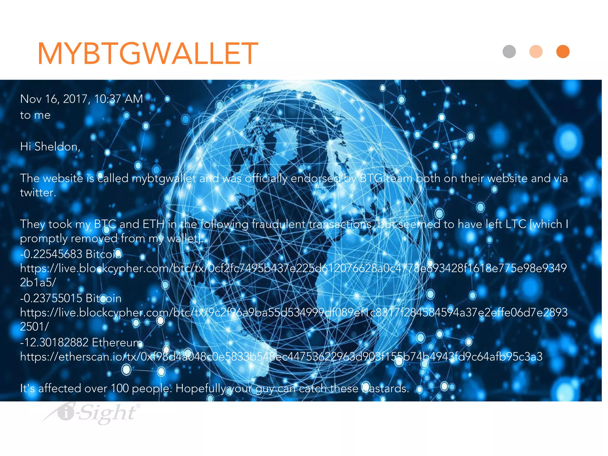 MYBTGWALLET
Nov 16, 2017, 10:37 AM
to me
Hi Sheldon,
The website is called mybtgwallet and was officially endorsed by BTG team both on their website and via
twitter.
They took my BTC and ETH in the following fraudulent transactions, but seemed to have left LTC [which I
promptly removed from my wallet]:
-0.22545683 Bitcoin
https://live.blockcypher.com/btc/tx/0cf2fc7495b437e225d612076628a0c4778e693428f1618e775e98e9349
2b1a5/
-0.23755015 Bitcoin
https://live.blockcypher.com/btc/tx/9c2f96a9ba55d534999df089ef1c8317f284584594a37e2effe06d7e2893
2501/
-12.30182882 Ethereum
https://etherscan.io/tx/0xf98d4a048c0e5833b548ec44753622963d903f155b74b4943fd9c64afb95c3a3
It's affected over 100 people. Hopefully your guy can catch these bastards.
 