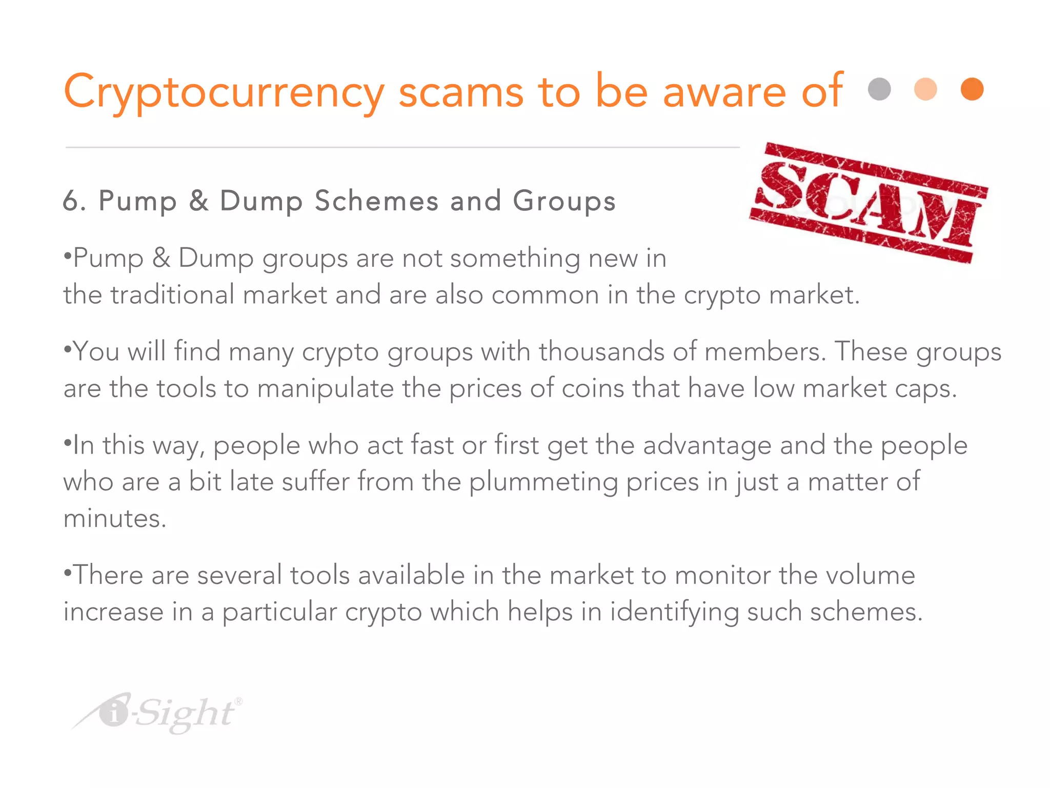 6. Pump & Dump Schemes and Groups
•Pump & Dump groups are not something new in
the traditional market and are also common in the crypto market.
•You will find many crypto groups with thousands of members. These groups
are the tools to manipulate the prices of coins that have low market caps.
•In this way, people who act fast or first get the advantage and the people
who are a bit late suffer from the plummeting prices in just a matter of
minutes.
•There are several tools available in the market to monitor the volume
increase in a particular crypto which helps in identifying such schemes.
Cryptocurrency scams to be aware of
 