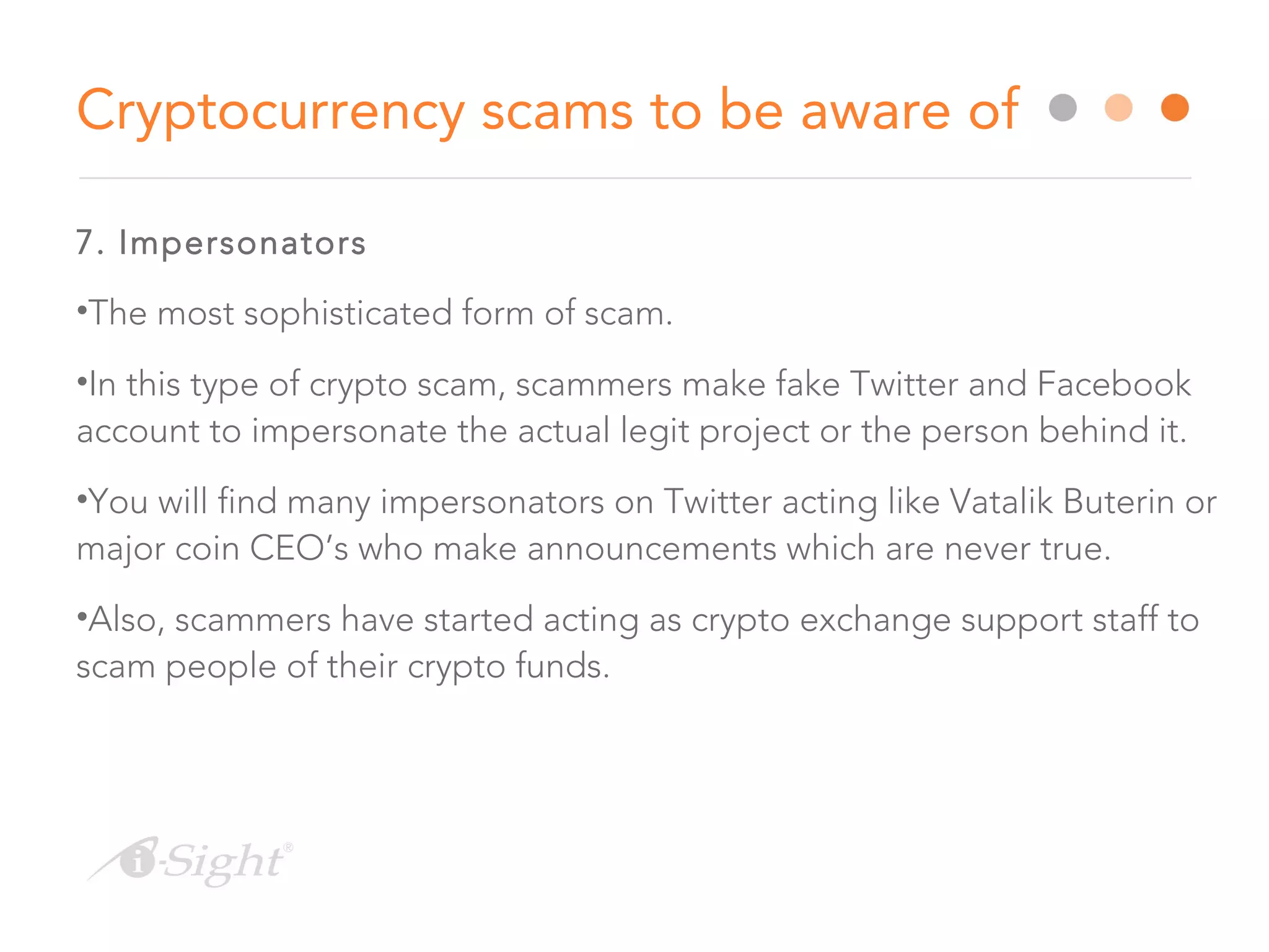 7. Impersonators
•The most sophisticated form of scam.
•In this type of crypto scam, scammers make fake Twitter and Facebook
account to impersonate the actual legit project or the person behind it.
•You will find many impersonators on Twitter acting like Vatalik Buterin or
major coin CEO’s who make announcements which are never true.
•Also, scammers have started acting as crypto exchange support staff to
scam people of their crypto funds.
Cryptocurrency scams to be aware of
 