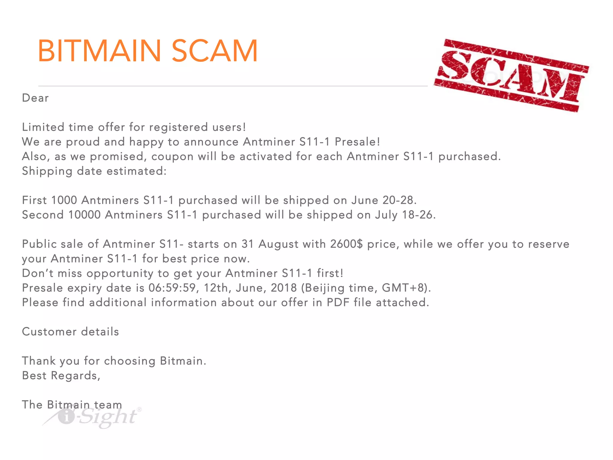 BITMAIN SCAM
Dear
Limited time offer for registered users!
We are proud and happy to announce Antminer S11-1 Presale!
Also, as we promised, coupon will be activated for each Antminer S11-1 purchased.
Shipping date estimated:
First 1000 Antminers S11-1 purchased will be shipped on June 20-28.
Second 10000 Antminers S11-1 purchased will be shipped on July 18-26.
Public sale of Antminer S11- starts on 31 August with 2600$ price, while we offer you to reserve
your Antminer S11-1 for best price now.
Don’t miss opportunity to get your Antminer S11-1 first!
Presale expiry date is 06:59:59, 12th, June, 2018 (Beijing time, GMT+8).
Please find additional information about our offer in PDF file attached.
Customer details
Thank you for choosing Bitmain.
Best Regards,
The Bitmain team
 