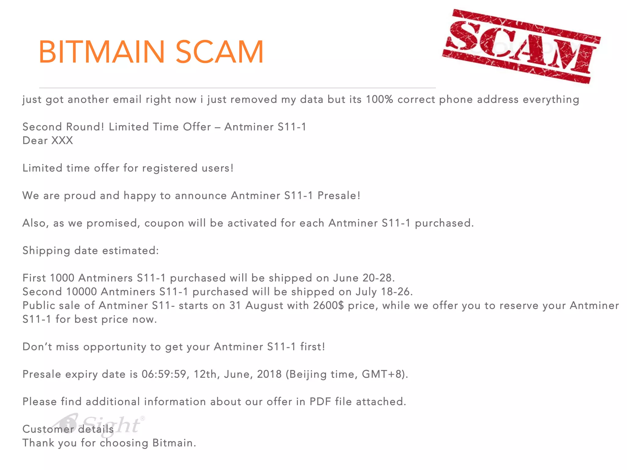 BITMAIN SCAM
just got another email right now i just removed my data but its 100% correct phone address everything
Second Round! Limited Time Offer – Antminer S11-1
Dear XXX
Limited time offer for registered users!
We are proud and happy to announce Antminer S11-1 Presale!
Also, as we promised, coupon will be activated for each Antminer S11-1 purchased.
Shipping date estimated:
First 1000 Antminers S11-1 purchased will be shipped on June 20-28.
Second 10000 Antminers S11-1 purchased will be shipped on July 18-26.
Public sale of Antminer S11- starts on 31 August with 2600$ price, while we offer you to reserve your Antminer
S11-1 for best price now.
Don’t miss opportunity to get your Antminer S11-1 first!
Presale expiry date is 06:59:59, 12th, June, 2018 (Beijing time, GMT+8).
Please find additional information about our offer in PDF file attached.
Customer details
Thank you for choosing Bitmain.
 