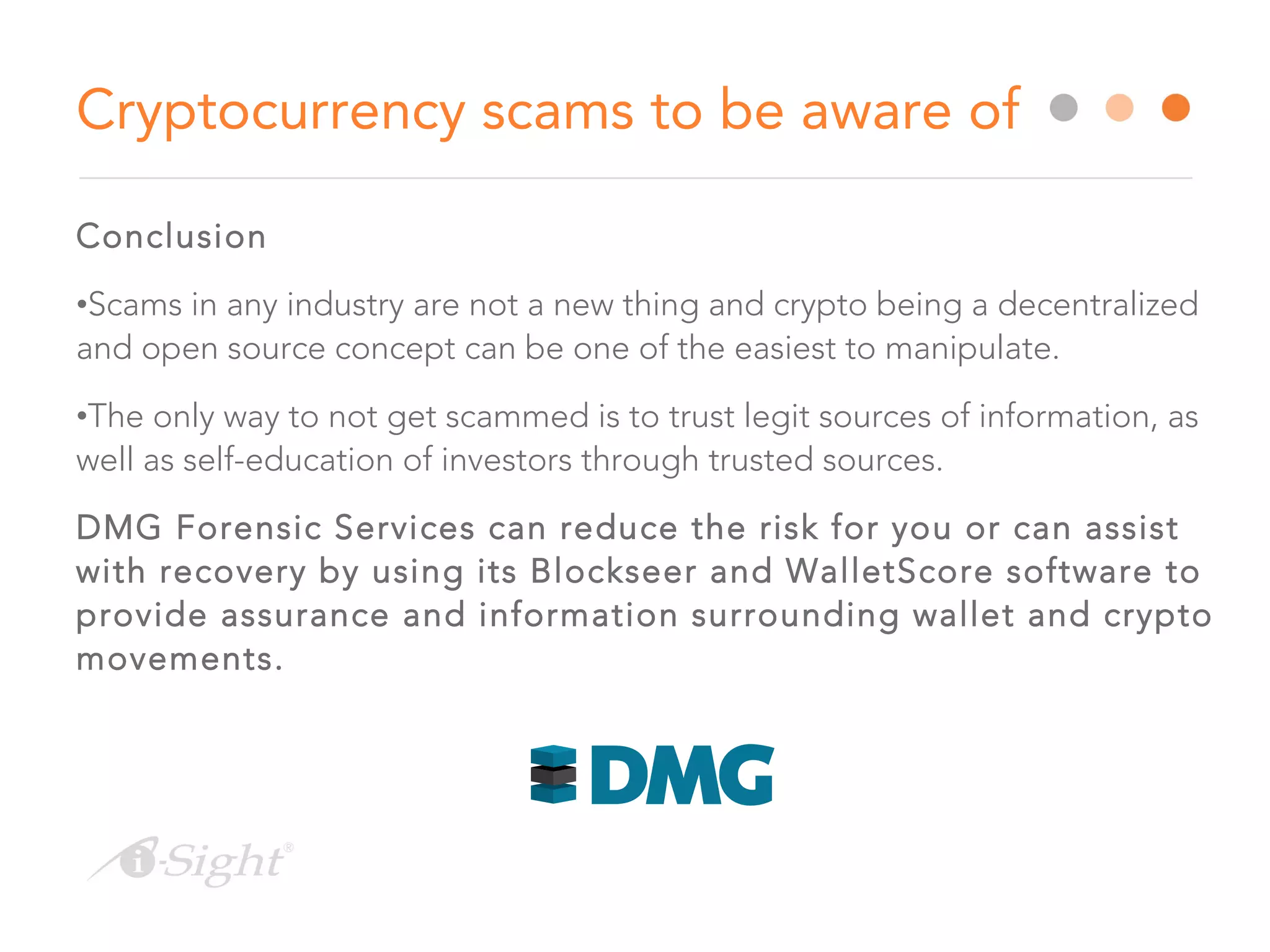 Conclusion
•Scams in any industry are not a new thing and crypto being a decentralized
and open source concept can be one of the easiest to manipulate.
•The only way to not get scammed is to trust legit sources of information, as
well as self-education of investors through trusted sources.
DMG Forensic Services can reduce the risk for you or can assist
with recovery by using its Blockseer and WalletScore software to
provide assurance and information surrounding wallet and crypto
movements.
Cryptocurrency scams to be aware of
 