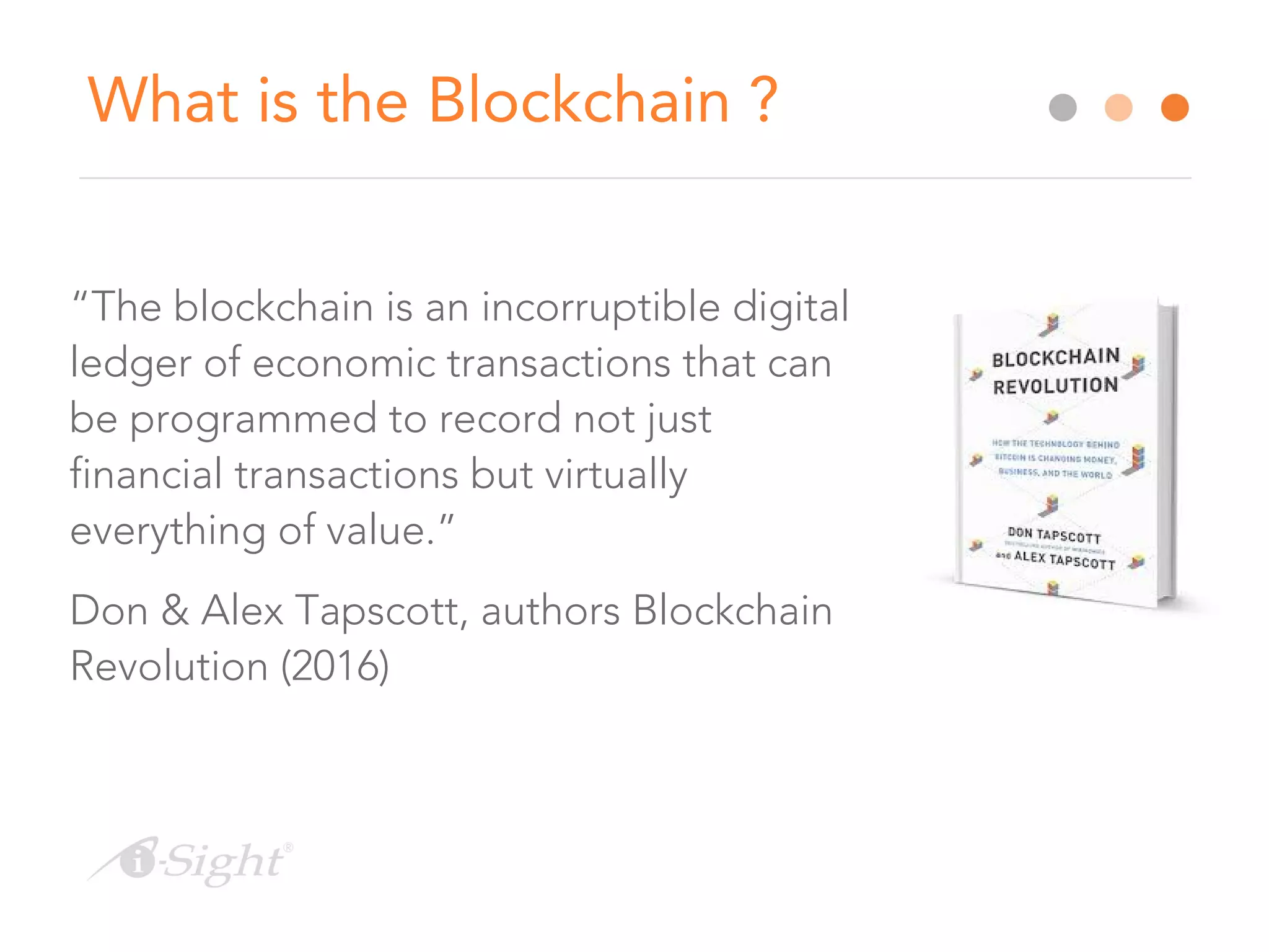 What is the Blockchain ?
“The blockchain is an incorruptible digital
ledger of economic transactions that can
be programmed to record not just
financial transactions but virtually
everything of value.”
Don & Alex Tapscott, authors Blockchain
Revolution (2016)
 