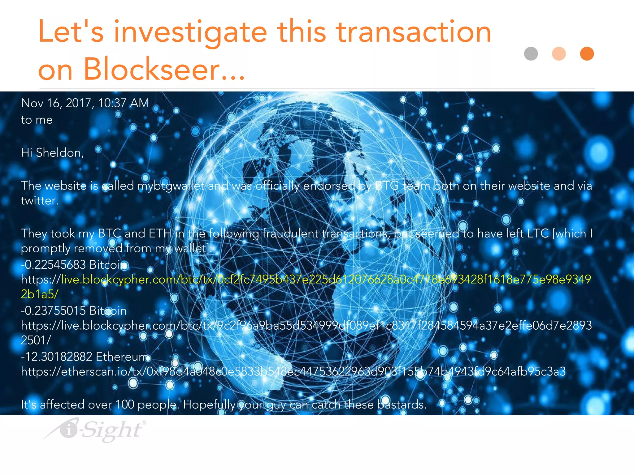 Let's investigate this transaction
on Blockseer...
Nov 16, 2017, 10:37 AM
to me
Hi Sheldon,
The website is called mybtgwallet and was officially endorsed by BTG team both on their website and via
twitter.
They took my BTC and ETH in the following fraudulent transactions, but seemed to have left LTC [which I
promptly removed from my wallet]:
-0.22545683 Bitcoin
https://live.blockcypher.com/btc/tx/0cf2fc7495b437e225d612076628a0c4778e693428f1618e775e98e9349
2b1a5/
-0.23755015 Bitcoin
https://live.blockcypher.com/btc/tx/9c2f96a9ba55d534999df089ef1c8317f284584594a37e2effe06d7e2893
2501/
-12.30182882 Ethereum
https://etherscan.io/tx/0xf98d4a048c0e5833b548ec44753622963d903f155b74b4943fd9c64afb95c3a3
It's affected over 100 people. Hopefully your guy can catch these bastards.
 
