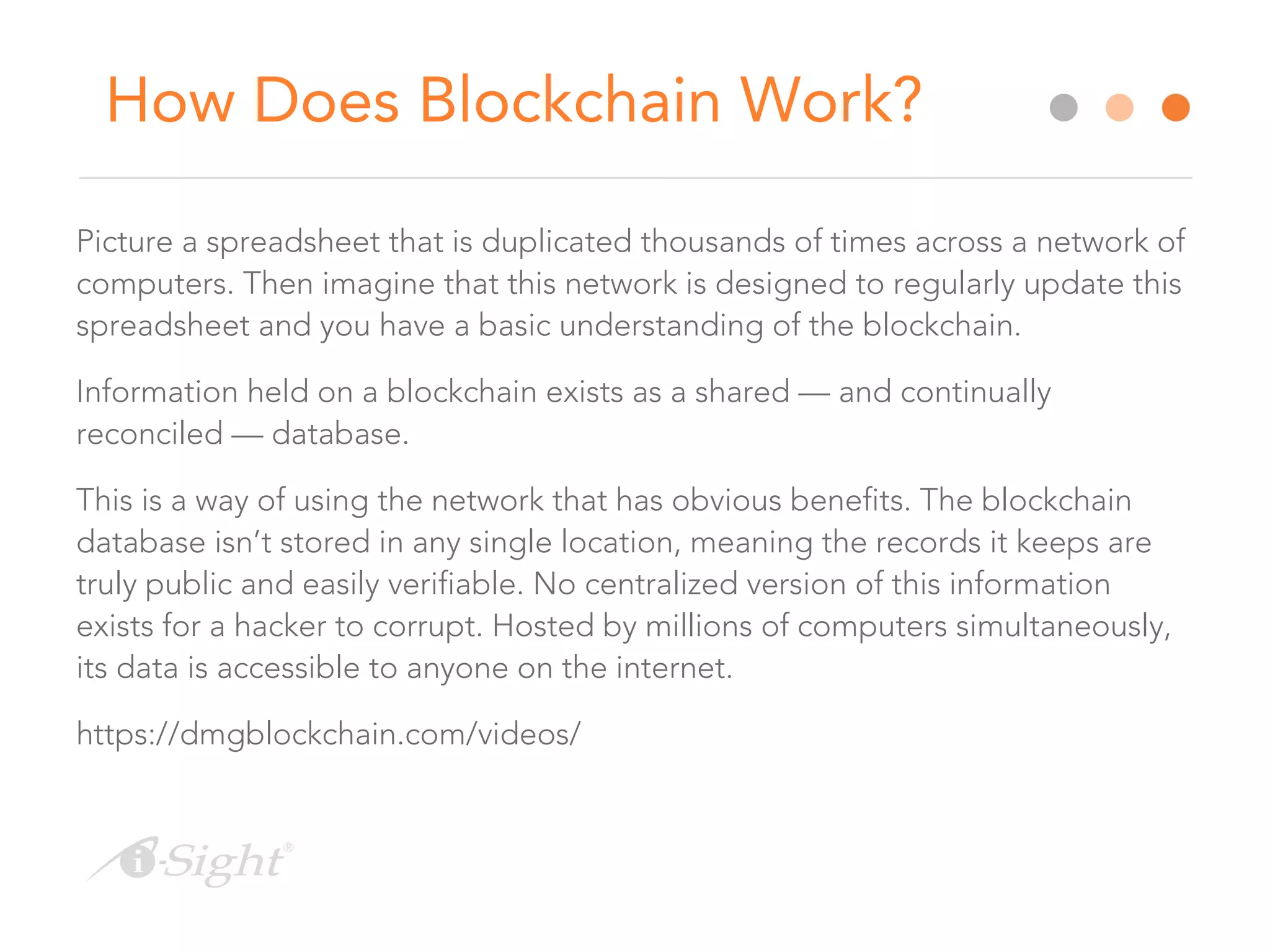 How Does Blockchain Work?
Picture a spreadsheet that is duplicated thousands of times across a network of
computers. Then imagine that this network is designed to regularly update this
spreadsheet and you have a basic understanding of the blockchain.
Information held on a blockchain exists as a shared — and continually
reconciled — database.
This is a way of using the network that has obvious benefits. The blockchain
database isn’t stored in any single location, meaning the records it keeps are
truly public and easily verifiable. No centralized version of this information
exists for a hacker to corrupt. Hosted by millions of computers simultaneously,
its data is accessible to anyone on the internet.
https://dmgblockchain.com/videos/
 