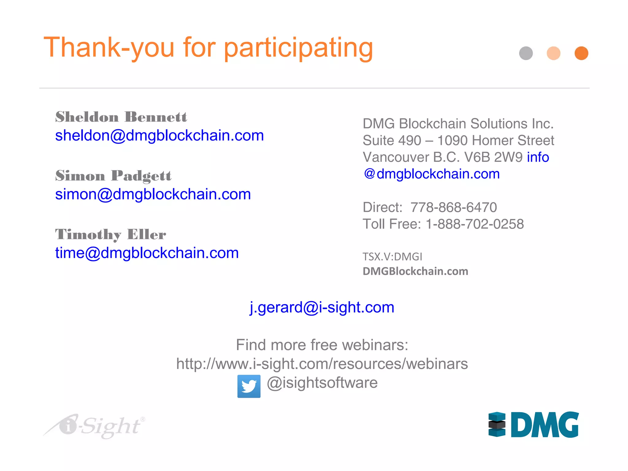 Thank-you for participating
Sheldon Bennett
sheldon@dmgblockchain.com
Simon Padgett
simon@dmgblockchain.com
Timothy Eller
time@dmgblockchain.com
DMG Blockchain Solutions Inc.
Suite 490 – 1090 Homer Street
Vancouver B.C. V6B 2W9 info
@dmgblockchain.com
Direct: 778-868-6470
Toll Free: 1-888-702-0258
TSX.V:DMGI
DMGBlockchain.com
j.gerard@i-sight.com
Find more free webinars:
http://www.i-sight.com/resources/webinars
@isightsoftware
 