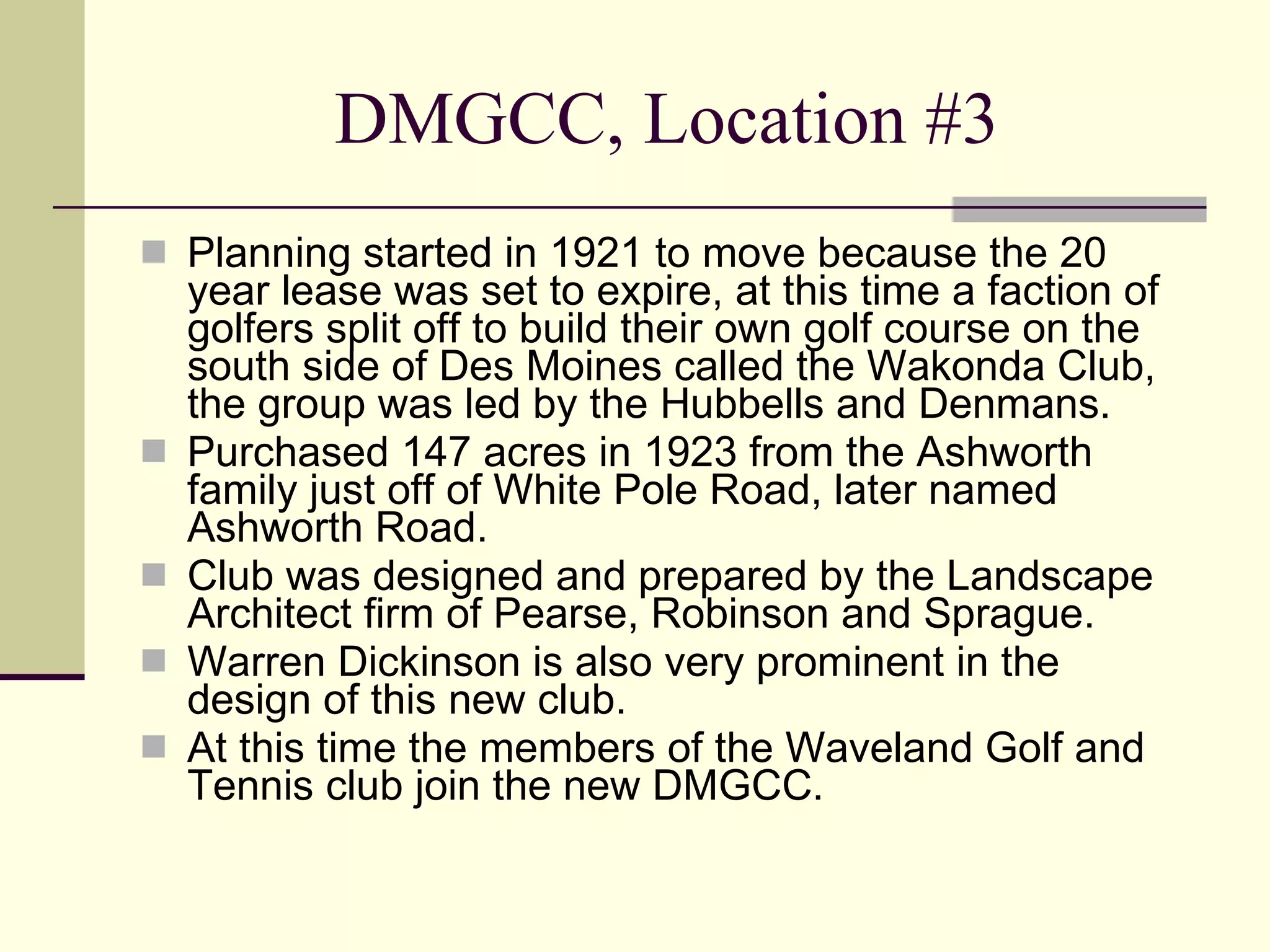 DMGCC, Location #3 Planning started in 1921 to move because the 20 year lease was set to expire, at this time a faction of golfers split off to build their own golf course on the south side of Des Moines called the Wakonda Club, the group was led by the Hubbells and Denmans. Purchased 147 acres in 1923 from the Ashworth family just off of White Pole Road, later named Ashworth Road. Club was designed and prepared by the Landscape Architect firm of Pearse, Robinson and Sprague.  Warren Dickinson is also very prominent in the design of this new club. At this time the members of the Waveland Golf and Tennis club join the new DMGCC. 