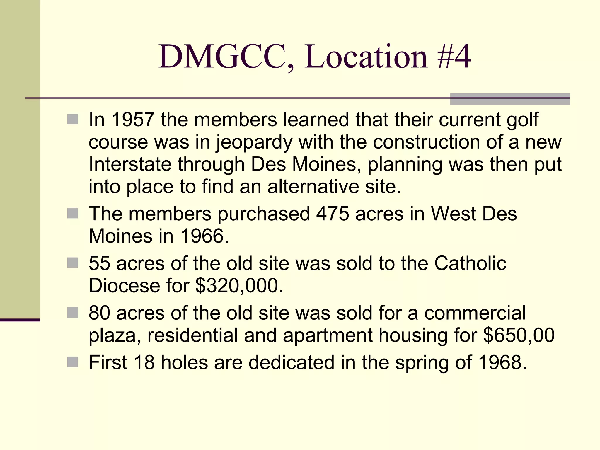 DMGCC, Location #4 In 1957 the members learned that their current golf course was in jeopardy with the construction of a new Interstate through Des Moines, planning was then put into place to find an alternative site. The members purchased 475 acres in West Des Moines in 1966. 55 acres of the old site was sold to the Catholic Diocese for $320,000. 80 acres of the old site was sold for a commercial plaza, residential and apartment housing for $650,00 First 18 holes are dedicated in the spring of 1968. 