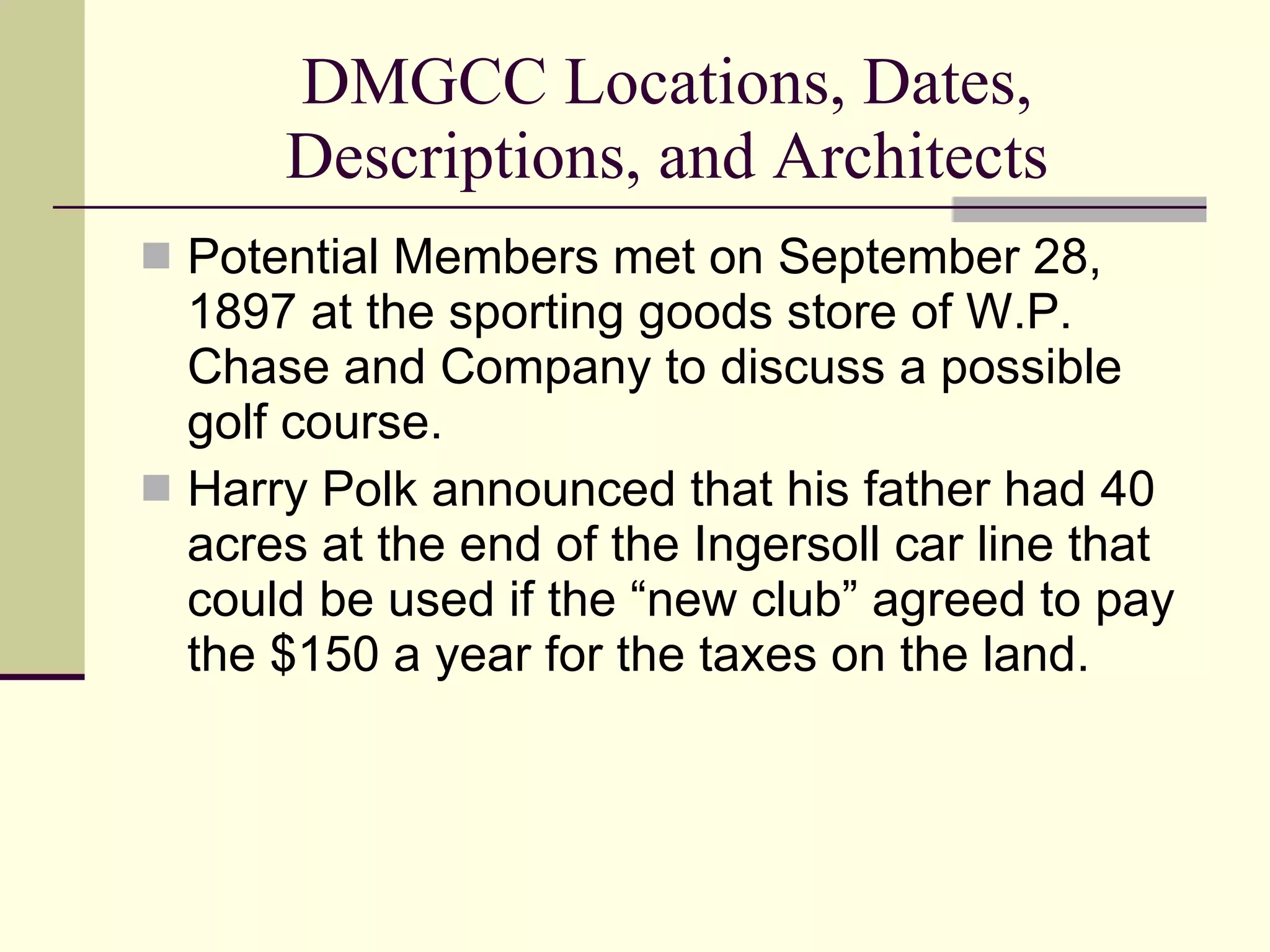 DMGCC Locations, Dates, Descriptions, and Architects Potential Members met on September 28, 1897 at the sporting goods store of W.P. Chase and Company to discuss a possible golf course. Harry Polk announced that his father had 40 acres at the end of the Ingersoll car line that could be used if the “new club” agreed to pay the $150 a year for the taxes on the land. 