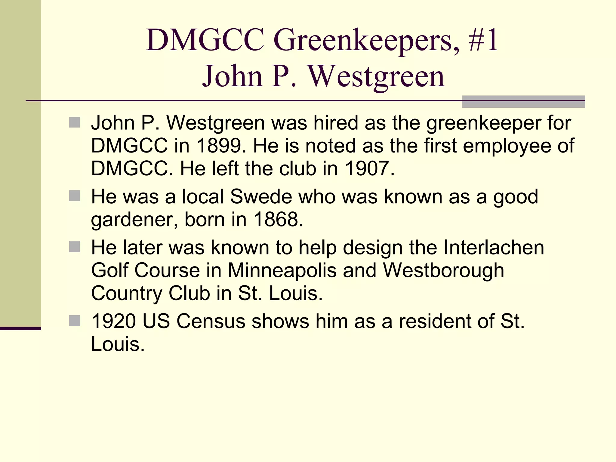 DMGCC Greenkeepers, #1 John P. Westgreen John P. Westgreen was hired as the greenkeeper for DMGCC in 1899. He is noted as the first employee of DMGCC. He left the club in 1907. He was a local Swede who was known as a good gardener, born in 1868. He later was known to help design the Interlachen Golf Course in Minneapolis and Westborough Country Club in St. Louis. 1920 US Census shows him as a resident of St. Louis. 