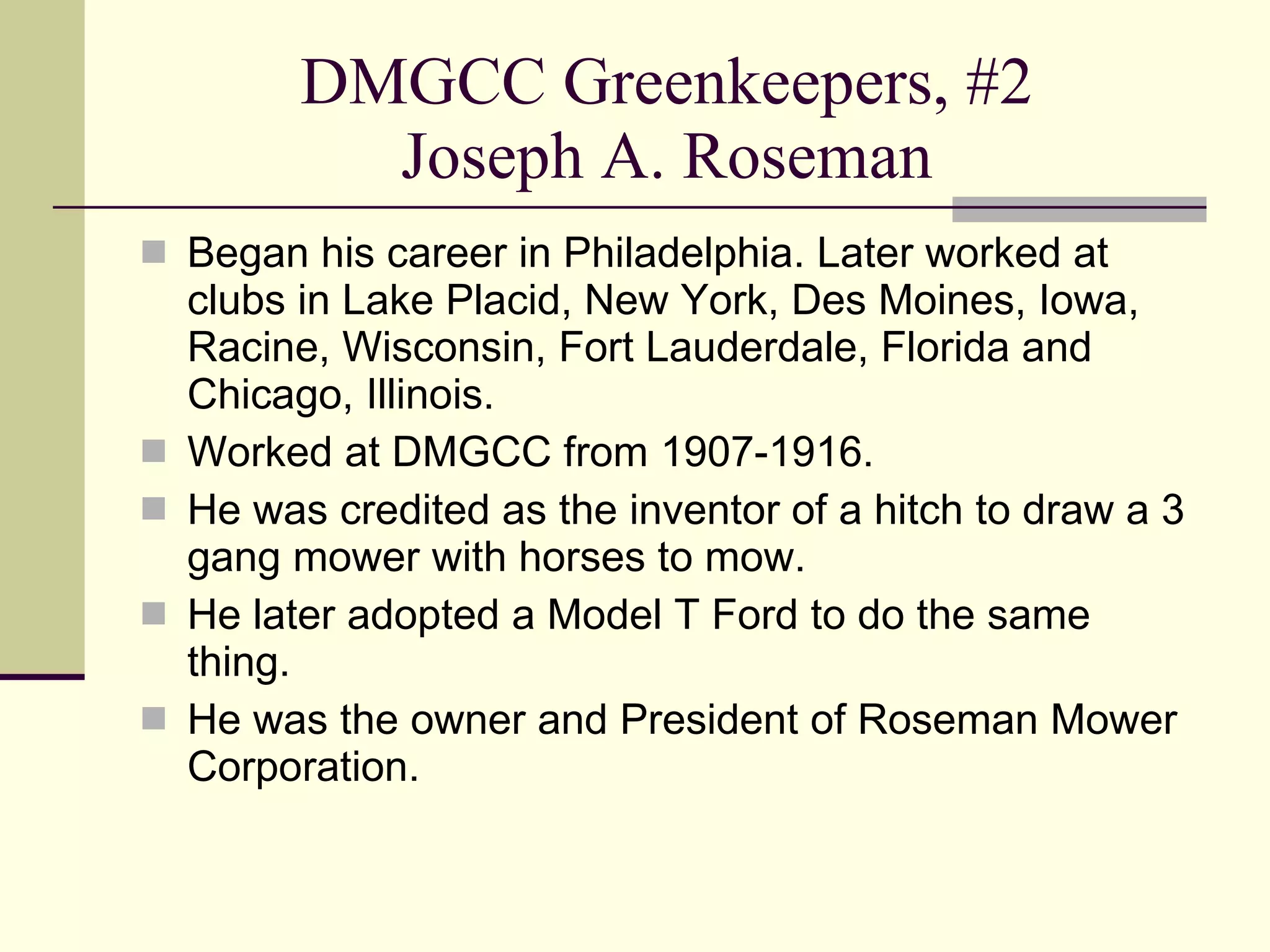 DMGCC Greenkeepers, #2 Joseph A. Roseman Began his career in Philadelphia. Later worked at clubs in Lake Placid, New York, Des Moines, Iowa, Racine, Wisconsin, Fort Lauderdale, Florida and Chicago, Illinois. Worked at DMGCC from 1907-1916. He was credited as the inventor of a hitch to draw a 3 gang mower with horses to mow. He later adopted a Model T Ford to do the same thing. He was the owner and President of Roseman Mower Corporation. 