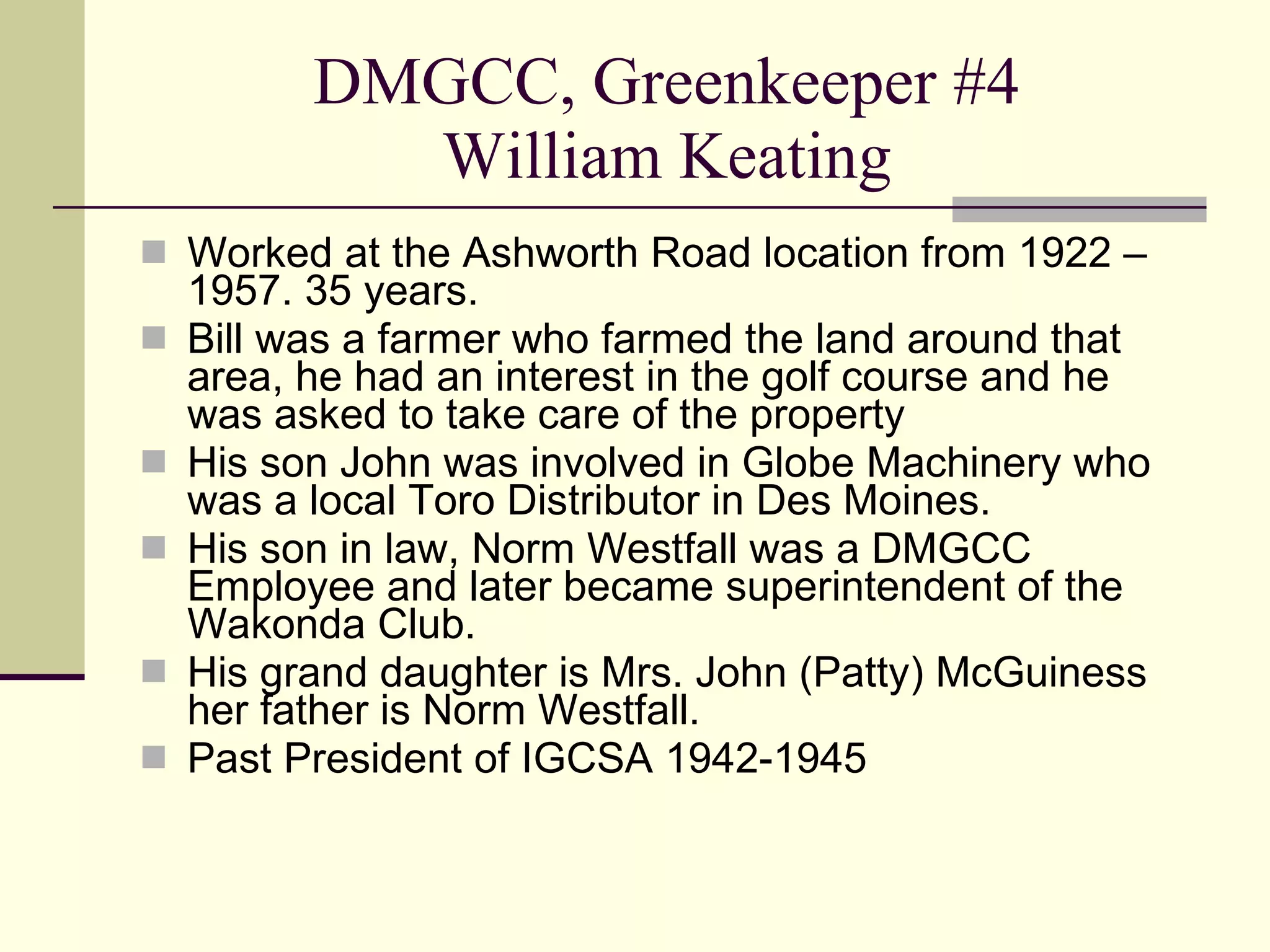 DMGCC, Greenkeeper #4 William Keating Worked at the Ashworth Road location from 1922 – 1957. 35 years. Bill was a farmer who farmed the land around that area, he had an interest in the golf course and he was asked to take care of the property His son John was involved in Globe Machinery who was a local Toro Distributor in Des Moines. His son in law, Norm Westfall was a DMGCC Employee and later became superintendent of the Wakonda Club. His grand daughter is Mrs. John (Patty) McGuiness her father is Norm Westfall. Past President of IGCSA 1942-1945 