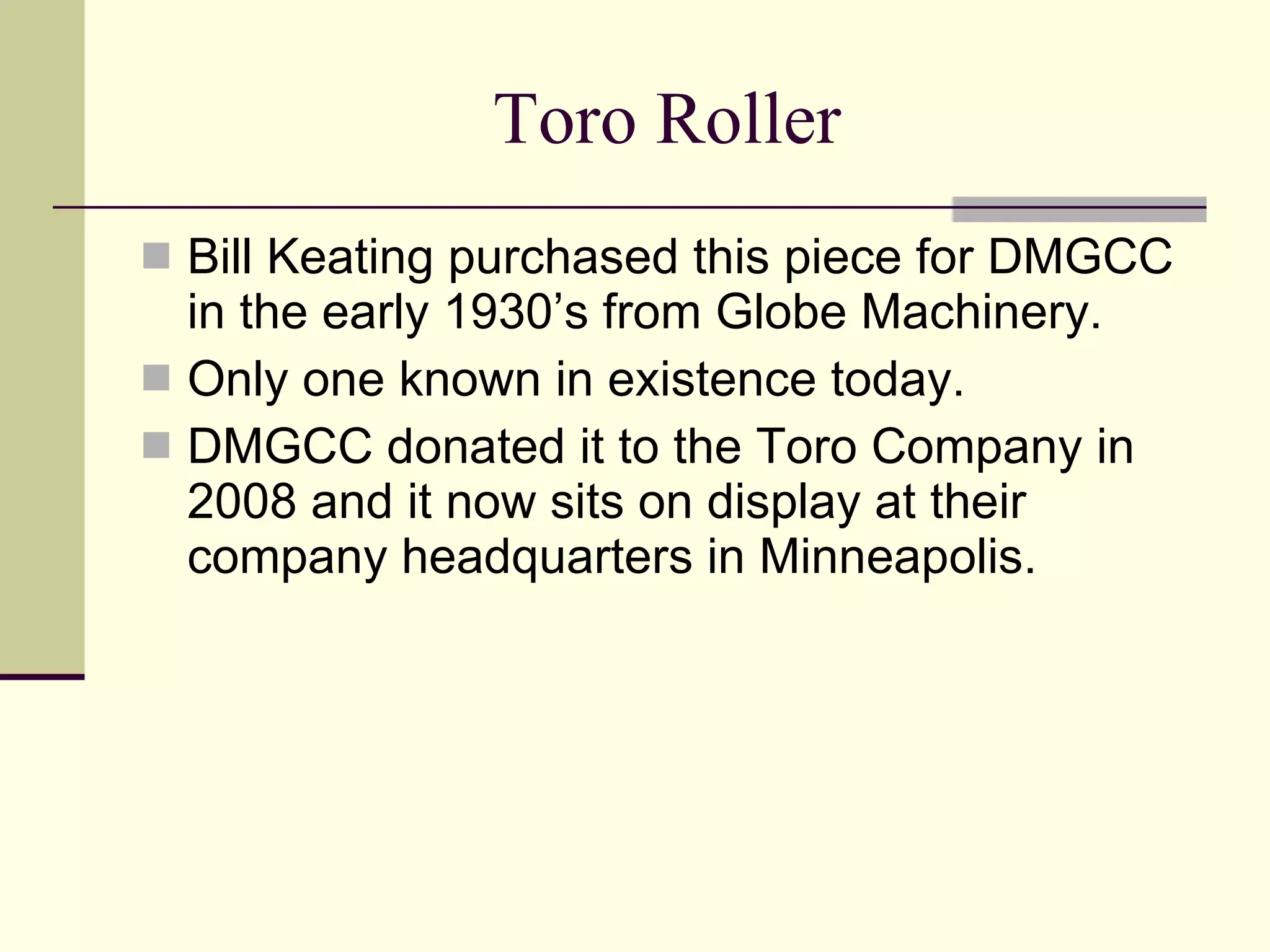 Toro Roller Bill Keating purchased this piece for DMGCC in the early 1930’s from Globe Machinery. Only one known in existence today. DMGCC donated it to the Toro Company in 2008 and it now sits on display at their company headquarters in Minneapolis. 